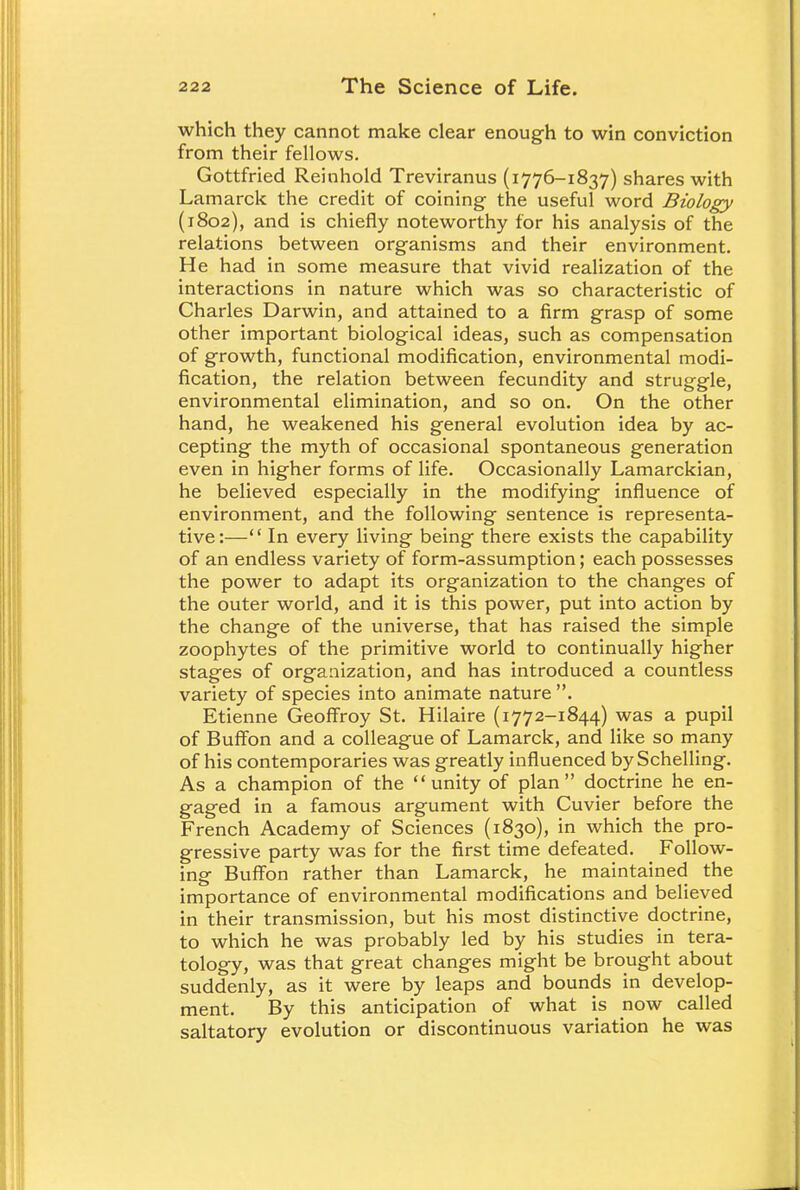 which they cannot make clear enough to win conviction from their fellows. Gottfried Reinhold Treviranus (1776-1837) shares with Lamarck the credit of coining- the useful word Biology (1802), and is chiefly noteworthy for his analysis of the relations between organisms and their environment. He had in some measure that vivid realization of the interactions in nature which was so characteristic of Charles Darwin, and attained to a firm grasp of some other important biological ideas, such as compensation of growth, functional modification, environmental modi- fication, the relation between fecundity and struggle, environmental elimination, and so on. On the other hand, he weakened his general evolution idea by ac- cepting the myth of occasional spontaneous generation even in higher forms of life. Occasionally Lamarckian, he believed especially in the modifying influence of environment, and the following sentence is representa- tive:— In every living being there exists the capability of an endless variety of form-assumption; each possesses the power to adapt its organization to the changes of the outer world, and it is this power, put into action by the change of the universe, that has raised the simple zoophytes of the primitive world to continually higher stages of organization, and has introduced a countless variety of species into animate nature . Etienne Geoffroy St. Hilaire (1772-1844) was a pupil of Buffon and a colleague of Lamarck, and like so many of his contemporaries was greatly influenced by Schelling. As a champion of the unity of plan doctrine he en- gaged in a famous argument with Cuvier before the French Academy of Sciences (1830), in which the pro- gressive party was for the first time defeated. Follow- ing Buffon rather than Lamarck, he maintained the importance of environmental modifications and believed in their transmission, but his most distinctive doctrine, to which he was probably led by his studies in tera- tology, was that great changes might be brought about suddenly, as it were by leaps and bounds in develop- ment. By this anticipation of what is now called saltatory evolution or discontinuous variation he was