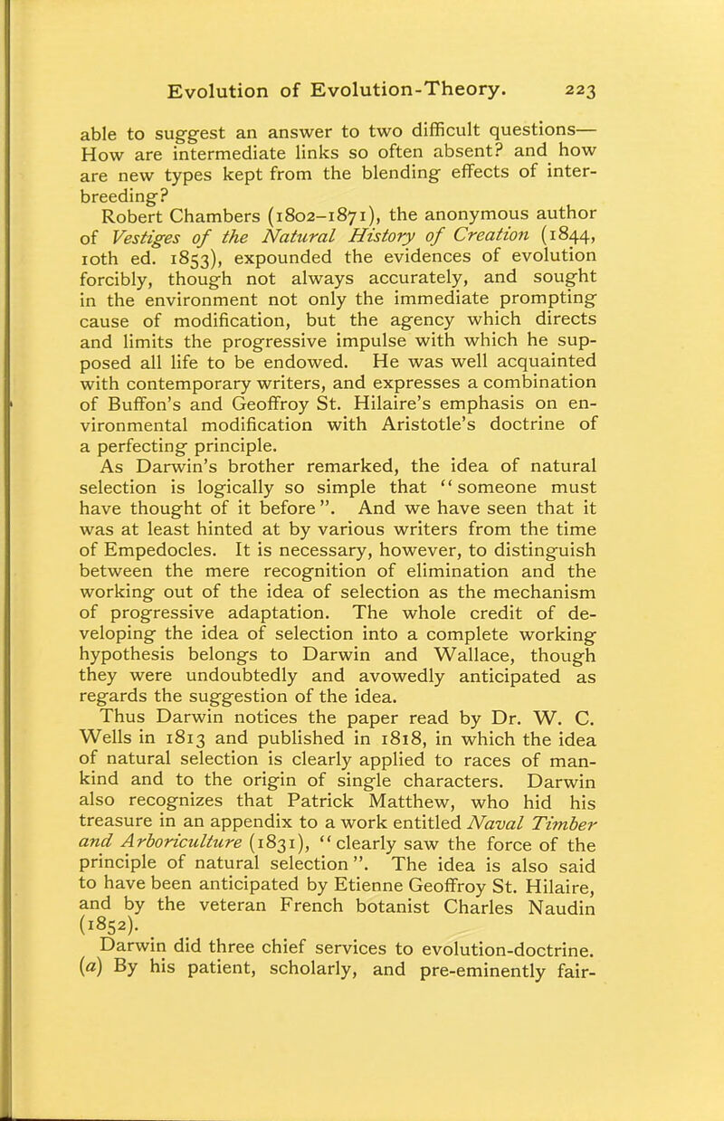 able to suggest an answer to two difficult questions— How are intermediate links so often absent? and how are new types kept from the blending- effects of inter- breeding? Robert Chambers (1802-1871), the anonymous author of Vestiges of the Natural History of Creation (1844, 10th ed. 1853), expounded the evidences of evolution forcibly, though not always accurately, and sought in the environment not only the immediate prompting cause of modification, but the agency which directs and limits the progressive impulse with which he sup- posed all life to be endowed. He was well acquainted with contemporary writers, and expresses a combination of Buffon's and Geoffroy St. Hilaire's emphasis on en- vironmental modification with Aristotle's doctrine of a perfecting principle. As Darwin's brother remarked, the idea of natural selection is logically so simple that someone must have thought of it before . And we have seen that it was at least hinted at by various writers from the time of Empedocles. It is necessary, however, to distinguish between the mere recognition of elimination and the working out of the idea of selection as the mechanism of progressive adaptation. The whole credit of de- veloping the idea of selection into a complete working hypothesis belongs to Darwin and Wallace, though they were undoubtedly and avowedly anticipated as regards the suggestion of the idea. Thus Darwin notices the paper read by Dr. W. C. Wells in 1813 and published in 1818, in which the idea of natural selection is clearly applied to races of man- kind and to the origin of single characters. Darwin also recognizes that Patrick Matthew, who hid his treasure in an appendix to a work entitled Naval Timber and Arboriculture (1831), clearly saw the force of the principle of natural selection. The idea is also said to have been anticipated by Etienne Geoffroy St. Hilaire, and by the veteran French botanist Charles Naudin (1852). _ Darwin did three chief services to evolution-doctrine. (a) By his patient, scholarly, and pre-eminently fair-