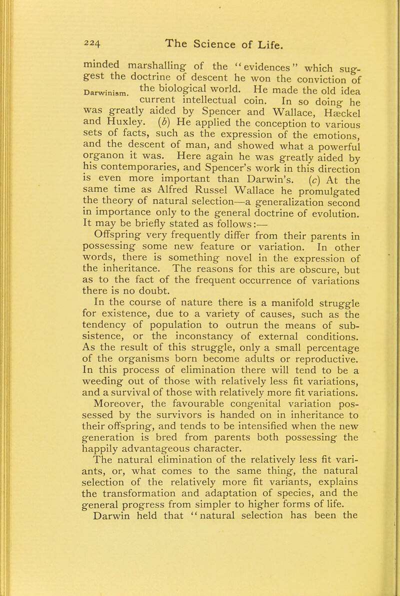 minded marshalling: of the evidences which sug- gest the doctrine of descent he won the conviction of Darwinism. the biological world. He made the old idea current intellectual coin. In so doing he was greatly aided by Spencer and Wallace, Hasckel and Huxley, (b) He applied the conception to various sets of facts, such as the expression of the emotions, and the descent of man, and showed what a powerful organon it was. Here again he was greatly aided by his contemporaries, and Spencer's work in this direction is even more important than Darwin's. (c) At the same time as Alfred Russel Wallace he promulgated the theory of natural selection—a generalization second in importance only to the general doctrine of evolution. It may be briefly stated as follows:— Offspring very frequently differ from their parents in possessing some new feature or variation. In other words, there is something novel in the expression of the inheritance. The reasons for this are obscure, but as to the fact of the frequent occurrence of variations there is no doubt. In the course of nature there is a manifold struggle for existence, due to a variety of causes, such as the tendency of population to outrun the means of sub- sistence, or the inconstancy of external conditions. As the result of this struggle, only a small percentage of the organisms born become adults or reproductive. In this process of elimination there will tend to be a weeding out of those with relatively less fit variations, and a survival of those with relatively more fit variations. Moreover, the favourable congenital variation pos- sessed by the survivors is handed on in inheritance to their offspring, and tends to be intensified when the new generation is bred from parents both possessing the happily advantageous character. The natural elimination of the relatively less fit vari- ants, or, what comes to the same thing, the natural selection of the relatively more fit variants, explains the transformation and adaptation of species, and the general progress from simpler to higher forms of life. Darwin held that natural selection has been the