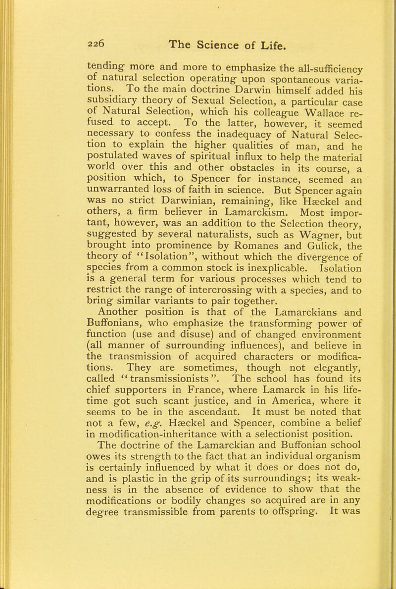tending- more and more to emphasize the all-sufficiency of natural selection operating- upon spontaneous varia- tions. To the main doctrine Darwin himself added his subsidiary theory of Sexual Selection, a particular case of Natural Selection, which his colleague Wallace re- fused to accept. To the latter, however, it seemed necessary to confess the inadequacy of Natural Selec- tion to explain the higher qualities of man, and he postulated waves of spiritual influx to help the material world over this and other obstacles in its course, a position which, to Spencer for instance, seemed an unwarranted loss of faith in science. But Spencer again was no strict Darwinian, remaining, like Haeckel and others, a firm believer in Lamarckism. Most impor- tant, however, was an addition to the Selection theory, suggested by several naturalists, such as Wagner, but brought into prominence by Romanes and Gulick, the theory of Isolation, without which the divergence of species from a common stock is inexplicable. Isolation is a general term for various processes which tend to restrict the range of intercrossing with a species, and to bring similar variants to pair together. Another position is that of the Lamarckians and Buffonians, who emphasize the transforming power of function (use and disuse) and of changed environment (all manner of surrounding influences), and believe in the transmission of acquired characters or modifica- tions. They are sometimes, though not elegantly, called  transmissionists . The school has found its chief supporters in France, where Lamarck in his life- time got such scant justice, and in America, where it seems to be in the ascendant. It must be noted that not a few, e.g. Haeckel and Spencer, combine a belief in modification-inheritance with a selectionist position. The doctrine of the Lamarckian and Buffonian school owes its strength to the fact that an individual organism is certainly influenced by what it does or does not do, and is plastic in the grip of its surroundings; its weak- ness is in the absence of evidence to show that the modifications or bodily changes so acquired are in any degree transmissible from parents to offspring. It was