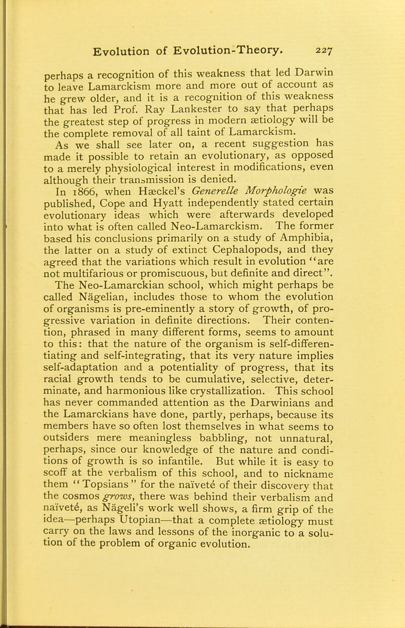 perhaps a recognition of this weakness that led Darwin to leave Lamarckism more and more out of account as he grew older, and it is a recognition of this weakness that has led Prof. Ray Lankester to say that perhaps the greatest step of progress in modern aetiology will be the complete removal of all taint of Lamarckism. As we shall see later on, a recent suggestion has made it possible to retain an evolutionary, as opposed to a merely physiological interest in modifications, even although their transmission is denied. In 1866, when Haeckel's Generelle Morphologie was published, Cope and Hyatt independently stated certain evolutionary ideas which were afterwards developed into what is often called Neo-Lamarckism. The former based his conclusions primarily on a study of Amphibia, the latter on a study of extinct Cephalopods, and they agreed that the variations which result in evolution are not multifarious or promiscuous, but definite and direct. The Neo-Lamarckian school, which might perhaps be called Nagelian, includes those to whom the evolution of organisms is pre-eminently a story of growth, of pro- gressive variation in definite directions. Their conten- tion, phrased in many different forms, seems to amount to this: that the nature of the organism is self-differen- tiating and self-integrating, that its very nature implies self-adaptation and a potentiality of progress, that its racial growth tends to be cumulative, selective, deter- minate, and harmonious like crystallization. This school has never commanded attention as the Darwinians and the Lamarckians have done, partly, perhaps, because its members have so often lost themselves in what seems to outsiders mere meaningless babbling, not unnatural, perhaps, since our knowledge of the nature and condi- tions of growth is so infantile. But while it is easy to scoff at the verbalism of this school, and to nickname them  Topsians  for the naivete of their discovery that the cosmos grows, there was behind their verbalism and naivete^ as Nageli's work well shows, a firm grip of the idea—perhaps Utopian—that a complete aetiology must carry on the laws and lessons of the inorganic to a solu- tion of the problem of organic evolution.