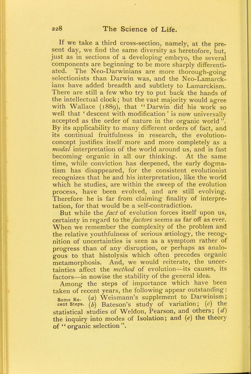 If we take a third cross-section, namely, at the pre- sent day, we find the same diversity as heretofore, but, just as in sections of a developing embryo, the several components are beginning to be more sharply differenti- ated. The Neo-Darwinians are more thorough-going selectionists than Darwin was, and the Neo-Lamarck- ians have added breadth and subtlety to Lamarckism. There are still a few who try to put back the hands of the intellectual clock; but the vast majority would agree with Wallace (1889), that Darwin did his work so well that ' descent with modification' is now universally accepted as the order of nature in the organic world . By its applicability to many different orders of fact, and its continual fruitfulness in research, the evolution- concept justifies itself more and more completely as a modal interpretation of the world around us, and is fast becoming organic in all our thinking. At the same time, while conviction has deepened, the early dogma- tism has disappeared, for the consistent evolutionist recognizes that he and his interpretation, like the world which he studies, are within the sweep of the evolution process, have been evolved, and are still evolving. Therefore he is far from claiming finality of interpre- tation, for that would be a self-contradiction. But while the fact of evolution forces itself upon us, certainty in regard to the factors seems as far off as ever. When we remember the complexity of the problem and the relative youthfulness of serious aetiology, the recog- nition of uncertainties is seen as a symptom rather of progress than of any disruption, or perhaps as analo- gous to that histolysis which often precedes organic metamorphosis. And, we would reiterate, the uncer- tainties affect the method of evolution—its causes, its factors—in nowise the stability of the general idea. Among the steps of importance which have been taken of recent years, the following appear outstanding: Some Re- ifl) Weismann's supplement to Darwinism; cent steps. Bateson's study of variation; (c) the statistical studies of Weldon, Pearson, and others; (d) the inquiry into modes of Isolation; and (e) the theory of  organic selection .