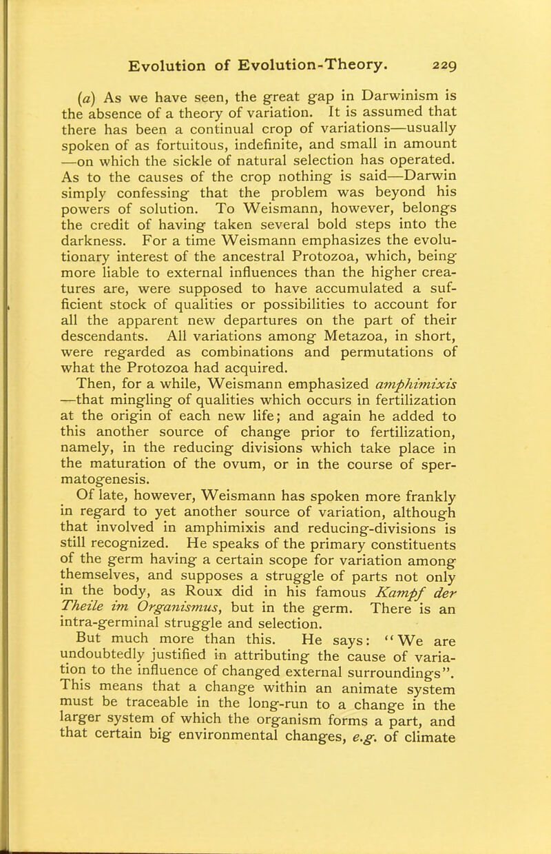 (a) As we have seen, the great gap in Darwinism is the absence of a theory of variation. It is assumed that there has been a continual crop of variations—usually spoken of as fortuitous, indefinite, and small in amount —on which the sickle of natural selection has operated. As to the causes of the crop nothing is said—Darwin simply confessing that the problem was beyond his powers of solution. To Weismann, however, belongs the credit of having taken several bold steps into the darkness. For a time Weismann emphasizes the evolu- tionary interest of the ancestral Protozoa, which, being more liable to external influences than the higher crea- tures are, were supposed to have accumulated a suf- ficient stock of qualities or possibilities to account for all the apparent new departures on the part of their descendants. All variations among Metazoa, in short, were regarded as combinations and permutations of what the Protozoa had acquired. Then, for a while, Weismann emphasized amphimixis —that mingling of qualities which occurs in fertilization at the origin of each new life; and again he added to this another source of change prior to fertilization, namely, in the reducing divisions which take place in the maturation of the ovum, or in the course of sper- matogenesis. Of late, however, Weismann has spoken more frankly in regard to yet another source of variation, although that involved in amphimixis and reducing-divisions is still recognized. He speaks of the primary constituents of the germ having a certain scope for variation among themselves, and supposes a struggle of parts not only in the body, as Roux did in his famous Kampf der Theile im Organismus, but in the germ. There is an intra-germinal struggle and selection. But much more than this. He says: We are undoubtedly justified in attributing the cause of varia- tion to the influence of changed external surroundings. This means that a change within an animate system must be traceable in the long-run to a change in the larger system of which the organism forms a part, and that certain big environmental changes, e.g. of climate