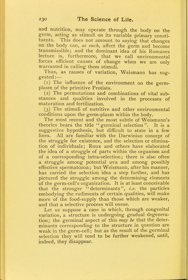 and nutrition, may operate through the body on the germ, acting as stimuli on its variable primary consti- tuents. This does not amount to saying that changes on the body can, as stick, affect the germ and become transmissible; and the dominant idea of his Romanes lecture is, furthermore, that we call environmental forces efficient causes of change when we are only warranted in calling them stimuli. Thus, as causes of variation, Weismann has sug- gested :— (1) The influence of the environment on the germ- plasm of the primitive Protists. (2) The permutations and combinations of vital sub- stances and qualities involved in the processes of maturation and fertilization. (3) The stimuli of nutritive and other environmental conditions upon the germ-plasm within the body. The most recent and the most subtle of Weismann's theories bears the title germinal selection. It is a suggestive hypothesis, but difficult to state in a few lines. All are familiar with the Darwinian concept of the struggle for existence, and the selection or elimina- tion of individuals; Roux and others have elaborated the idea of a struggle of parts within the organism and of a corresponding intra-selection; there is also often a struggle among potential ova and among possibly effective spermatozoa; but Weismann, after his manner, has carried the selection idea a step further, and has pictured the struggle among the determining elements of the germ-cell's organization. It is at least conceivable that the stronger determinants, i.e. the particles embodying the rudiments of certain qualities, will make more of the food-supply than those which are weaker, and that a selective process will ensue. Let us suppose a case in which, through congenital variation, a structure is undergoing gradual degenera- tion; the germinal aspect of this may be that the deter- minants corresponding to the structure in question are weak in the germ-cell; but as the result of the germinal selection they will tend to be further weakened, until, indeed, they disappear.