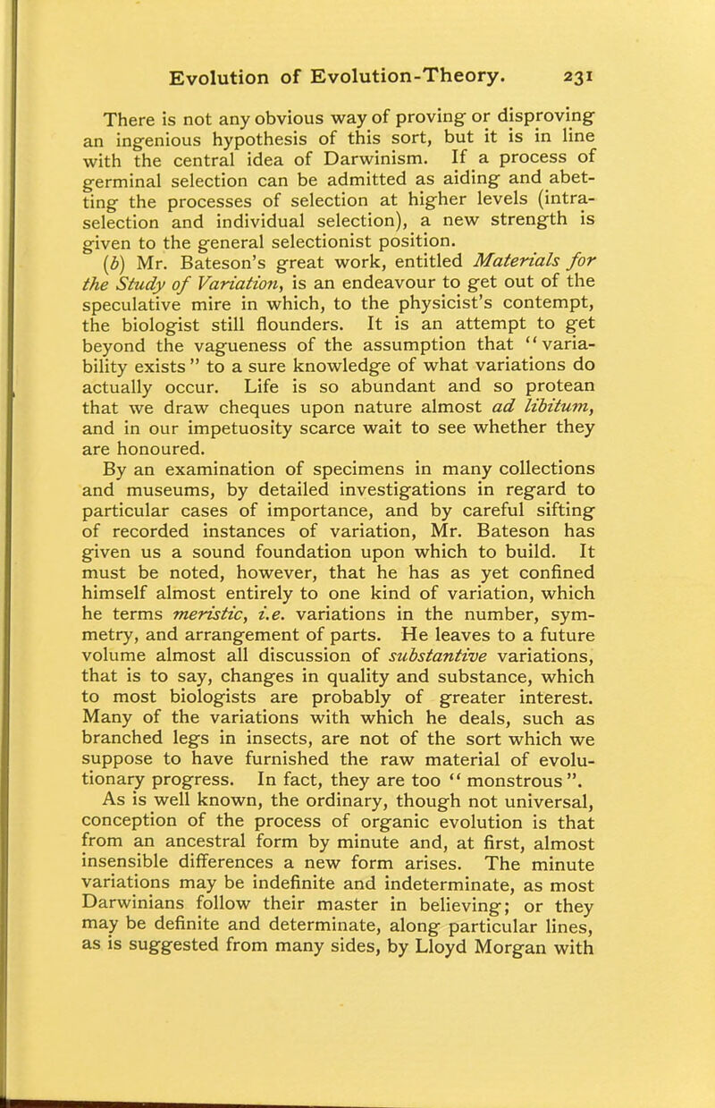 There is not any obvious way of proving or disproving an ingenious hypothesis of this sort, but it is in line with the central idea of Darwinism. If a process of germinal selection can be admitted as aiding and abet- ting the processes of selection at higher levels (intra- selection and individual selection), a new strength is given to the general selectionist position. (b) Mr. Bateson's great work, entitled Materials for the Study of Variation, is an endeavour to get out of the speculative mire in which, to the physicist's contempt, the biologist still flounders. It is an attempt to get beyond the vagueness of the assumption that varia- bility exists  to a sure knowledge of what variations do actually occur. Life is so abundant and so protean that we draw cheques upon nature almost ad libitum, and in our impetuosity scarce wait to see whether they are honoured. By an examination of specimens in many collections and museums, by detailed investigations in regard to particular cases of importance, and by careful sifting of recorded instances of variation, Mr. Bateson has given us a sound foundation upon which to build. It must be noted, however, that he has as yet confined himself almost entirely to one kind of variation, which he terms meristic, i.e. variations in the number, sym- metry, and arrangement of parts. He leaves to a future volume almost all discussion of substantive variations, that is to say, changes in quality and substance, which to most biologists are probably of greater interest. Many of the variations with which he deals, such as branched legs in insects, are not of the sort which we suppose to have furnished the raw material of evolu- tionary progress. In fact, they are too  monstrous . As is well known, the ordinary, though not universal, conception of the process of organic evolution is that from an ancestral form by minute and, at first, almost insensible differences a new form arises. The minute variations may be indefinite and indeterminate, as most Darwinians follow their master in believing; or they may be definite and determinate, along particular lines, as is suggested from many sides, by Lloyd Morgan with
