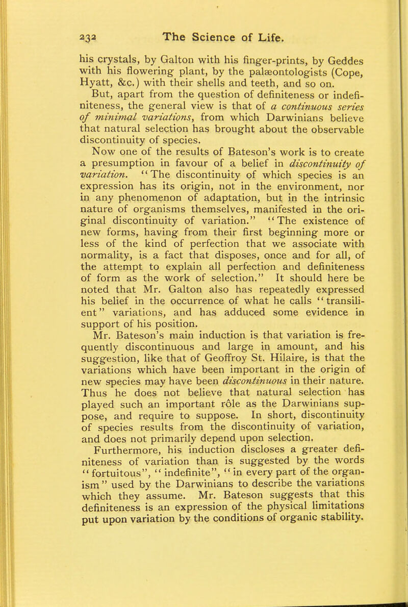 his crystals, by Galton with his finger-prints, by Geddes with his flowering plant, by the palaeontologists (Cope, Hyatt, &c.) with their shells and teeth, and so on. But, apart from the question of definiteness or indefi- niteness, the general view is that of a continuous series of minimal variations, from which Darwinians believe that natural selection has brought about the observable discontinuity of species. Now one of the results of Bateson's work is to create a presumption in favour of a belief in discontinuity of variation. The discontinuity of which species is an expression has its origin, not in the environment, nor in any phenomenon of adaptation, but in the intrinsic nature of organisms themselves, manifested in the ori- ginal discontinuity of variation. The existence of new forms, having from their first beginning more or less of the kind of perfection that we associate with normality, is a fact that disposes, once and for all, of the attempt to explain all perfection and definiteness of form as the work of selection. It should here be noted that Mr. Galton also has repeatedly expressed his belief in the occurrence of what he calls  transi- ent  variations, and has adduced some evidence in support of his position. Mr. Bateson's main induction is that variation is fre- quently discontinuous and large in amount, and his suggestion, like that of Geoffroy St. Hilaire, is that the variations which have been important in the origin of new species may have been discontinuous in their nature. Thus he does not believe that natural selection has played such an important r61e as the Darwinians sup- pose, and require to suppose. In short, discontinuity of species results from the discontinuity of variation, and does not primarily depend upon selection. Furthermore, his induction discloses a greater defi- niteness of variation than is suggested by the words  fortuitous,  indefinite,  in every part of the organ- ism  used by the Darwinians to describe the variations which they assume. Mr. Bateson suggests _ that this definiteness is an expression of the physical limitations put upon variation by the conditions of organic stability.