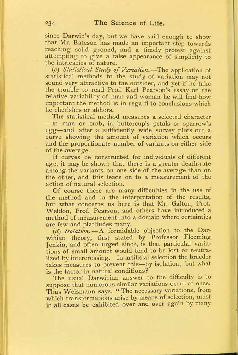 since Darwin's day, but we have said enough to show that Mr. Bateson has made an important step towards reaching solid ground, and a timely protest against attempting to give a false appearance of simplicity to the intricacies of nature. (c) Statistical Study of Variation.—The application of statistical methods to the study of variation may not sound very attractive to the outsider, and yet if he take the trouble to read Prof. Karl Pearson's essay on the relative variability of man and woman he will find how important the method is in regard to conclusions which he cherishes or abhors. The statistical method measures a selected character —in man or crab, in buttercup's petals or sparrow's egg—and after a sufficiently wide survey plots out a curve showing the amount of variation which occurs and the proportionate number of variants on either side of the average. If curves be constructed for individuals of different age, it may be shown that there is a greater death-rate among the variants on one side of the average than on the other, and this leads on to a measurement of the action of natural selection. Of course there are many difficulties in the use of the method and in the interpretation of the results, but what concerns us here is that Mr. Galton, Prof. Weldon, Prof. Pearson, and others have introduced a method of measurement into a domain where certainties are few and platitudes many. (d) Isolation.—A formidable objection to the Dar- winian theory, first stated by Professor Fleeming Jenkin, and often urged since, is that particular varia- tions of small amount would tend to be lost or neutra- lized by intercrossing. In artificial selection the breeder takes measures to prevent this—by isolation; but what is the factor in natural conditions? The usual Darwinian answer to the difficulty is to suppose that numerous similar variations occur at once. Thus Weismann says, The necessary variations, from which transformations arise by means of selection, must in all cases be exhibited over and over again by many