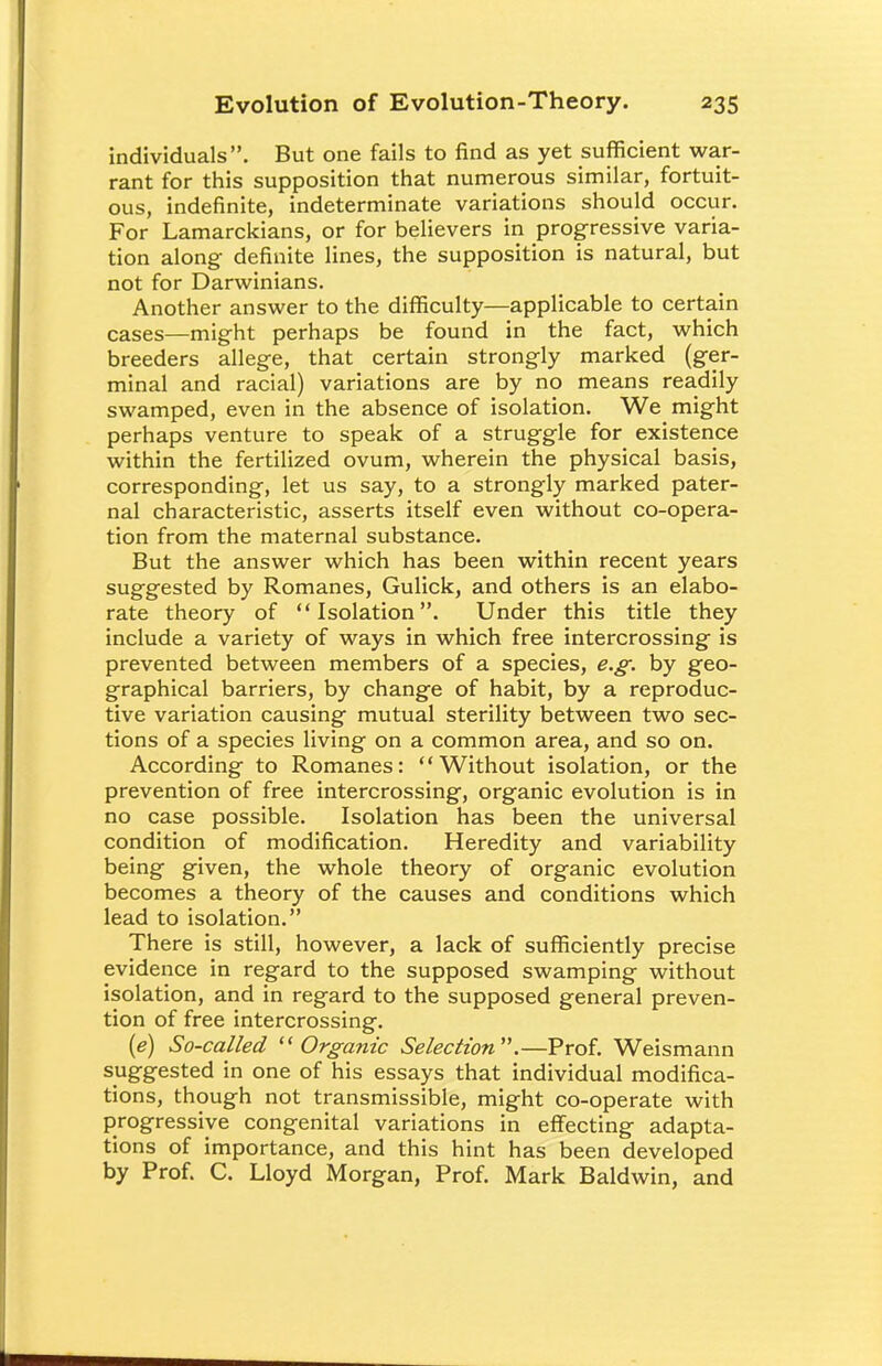 individuals. But one fails to find as yet sufficient war- rant for this supposition that numerous similar, fortuit- ous, indefinite, indeterminate variations should occur. For Lamarckians, or for believers in progressive varia- tion along definite lines, the supposition is natural, but not for Darwinians. Another answer to the difficulty—applicable to certain cases—might perhaps be found in the fact, which breeders allege, that certain strongly marked (ger- minal and racial) variations are by no means readily swamped, even in the absence of isolation. We might perhaps venture to speak of a struggle for existence within the fertilized ovum, wherein the physical basis, corresponding, let us say, to a strongly marked pater- nal characteristic, asserts itself even without co-opera- tion from the maternal substance. But the answer which has been within recent years suggested by Romanes, Gulick, and others is an elabo- rate theory of Isolation. Under this title they include a variety of ways in which free intercrossing is prevented between members of a species, e.g. by geo- graphical barriers, by change of habit, by a reproduc- tive variation causing mutual sterility between two sec- tions of a species living on a common area, and so on. According to Romanes: Without isolation, or the prevention of free intercrossing, organic evolution is in no case possible. Isolation has been the universal condition of modification. Heredity and variability being given, the whole theory of organic evolution becomes a theory of the causes and conditions which lead to isolation. There is still, however, a lack of sufficiently precise evidence in regard to the supposed swamping without isolation, and in regard to the supposed general preven- tion of free intercrossing. (e) So-called Organic Selection.—Prof. Weismann suggested in one of his essays that individual modifica- tions, though not transmissible, might co-operate with progressive congenital variations in effecting adapta- tions of importance, and this hint has been developed by Prof. C. Lloyd Morgan, Prof. Mark Baldwin, and