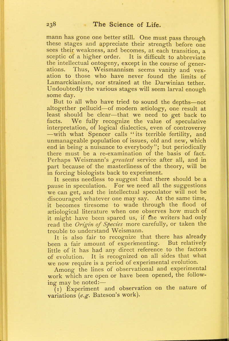 mann has gone one better still. One must pass through these stages and appreciate their strength before one sees their weakness, and becomes, at each transition, a sceptic of a higher order. It is difficult to abbreviate the intellectual ontogeny, except in the course of gener- ations. Thus, Weismannism seems vanity and vex- ation to those who have never found the limits of Lamarckianism, nor strained at the Darwinian tether. Undoubtedly the various stages will seem larval enough some day. But to all who have tried to sound the depths—not altogether pellucid—of modern aetiology, one result at least should be clear—that we need to get back to facts. We fully recognize the value of speculative interpretation, of logical dialectics, even of controversy —with what Spencer calls its terrible fertility, and unmanageable population of issues, old and new, which end in being a nuisance to everybody; but periodically there must be a re-examination of the basis of fact. Perhaps Weismann's greatest service after all, and in part because of the masterliness of the theory, will be in forcing biologists back to experiment. It seems needless to suggest that there should be a pause in speculation. For we need all the suggestions we can get, and the intellectual speculator will not be discouraged whatever one may say. At the same time, it becomes tiresome to wade through the flood of aetiological literature when one observes how much of it might have been spared us, if the writers had only read the Origin of Species more carefully, or taken the trouble to understand Weismann. It is also fair to recognize that there has already been a fair amount of experimenting. But relatively little of it has had any direct reference to the factors of evolution. It is recognized on all sides that what we now require is a period of experimental evolution. Among the lines of observational and experimental work which are open or have been opened, the follow- ing may be noted:— (i) Experiment and observation on the nature of variations {e.g. Bateson's work).