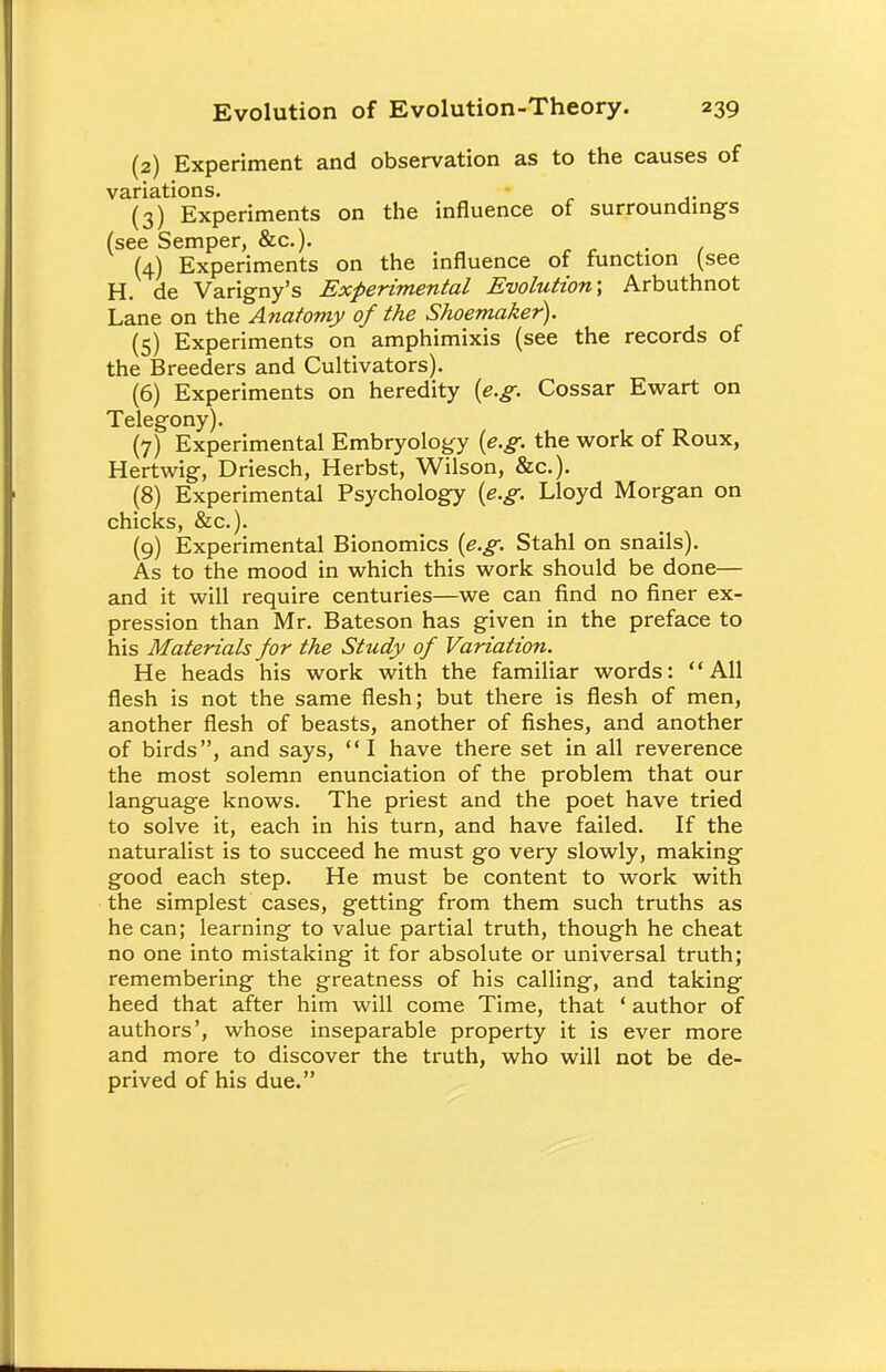 (2) Experiment and observation as to the causes of variations. (3) Experiments on the influence of surroundings (see Semper, &c). , (4) Experiments on the influence of function (see H. de Varigny's Experimental Evolution; Arbuthnot Lane on the Anatomy of the Shoemaker). (5) Experiments on amphimixis (see the records of the Breeders and Cultivators). (6) Experiments on heredity {e.g. Cossar Ewart on Telegony). (7) Experimental Embryology {e.g. the work of Roux, Hertwig, Driesch, Herbst, Wilson, &c). (8) Experimental Psychology {e.g. Lloyd Morgan on chicks, &c). (9) Experimental Bionomics {e.g. Stahl on snails). As to the mood in which this work should be done— and it will require centuries—we can find no finer ex- pression than Mr. Bateson has given in the preface to his Materials for the Study of Variation. He heads his work with the familiar words: All flesh is not the same flesh; but there is flesh of men, another flesh of beasts, another of fishes, and another of birds, and says, I have there set in all reverence the most solemn enunciation of the problem that our language knows. The priest and the poet have tried to solve it, each in his turn, and have failed. If the naturalist is to succeed he must go very slowly, making good each step. He must be content to work with the simplest cases, getting from them such truths as he can; learning to value partial truth, though he cheat no one into mistaking it for absolute or universal truth; remembering the greatness of his calling, and taking heed that after him will come Time, that ' author of authors', whose inseparable property it is ever more and more to discover the truth, who will not be de- prived of his due.