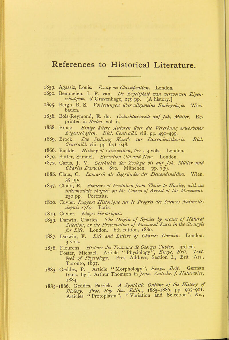 References to Historical Literature. 1859. Agassiz, Louis. Essay on Classification. London. 1890. Bemmelen, T. F. van. De Erfelijkeit van verworven Eigen- schappen. s' Gravenhage, 279 pp. [A history.] 1895. Bergh, R- S. Vorlesungen iiber allgemeine Embryologie. Wies- baden. 1858. Bois-Reymond, E. du. Geddchtnissrede auf Joh. Miiller. Re- printed in Reden, vol. ii. 1888. Brock. Einige dltere Autoren iiber die Vererbung erworbetier Eigenschaften. Biol. Centralbl. viii. pp. 491-499. 1889. Brock. Die Stellung Kanfs zur Descendenztheorie. Biol. Centralbl. viii. pp. 641-648. 1866. Buckle. History of Civilization, &°c, 3 vols. London. 1879. Butler, Samuel. Evolution Old and New. London. 1872. Carus, J. V. Geschichte der Zoologie bis auf Joh. Miiller und Charles Darwin. 8vo. Munchen. pp. 739. 1888. Claus, C. Latnarck als Begriinder der Descendenzlehre. Wien. 35 pp. 1897. Clodd, E. Pioneers of Evolution from Thales to Huxley, with an intermediate chapter on the Causes of Arrest of the Movement. 250 pp. Portraits. 18IO. Cuvier. Rapport Historique sur le Progres des Sciences Naturelles depuis 1789. Paris. 1819. Cuvier. Eloges Historiques. 1859. Darwin, Charles. The Origin of Species by means of Natural Selection, or the Preservation of Favoured Races in the Struggle for Life. London. 6th edition, 1880. 1887. Darwin, F. Life and Letters of Charles Darwin. London. 3 vols. 1858. Flourens. Histoire des Travaux de Georges Cuvier. 3rd ed. Foster, Michael. Article Physiology, Encyc. Brit. Text- book of Physiology. Pres. Address, Section I., Brit. Ass., Toronto, 1897. 1883. Geddes, P. Article Morphology, Encyc. Brit. German trans, by J. Arthur Thomson vs\ Jena. Zeitschr. f. Naturwiss, 1884. 188 5-1886. Geddes, Patrick. A Synthetic Outline of the History of Biology. Proc. Roy. Soc. Edin., 1885-1886, pp. 9°S-9- Articles Protoplasm, Variation and Selection, &c,