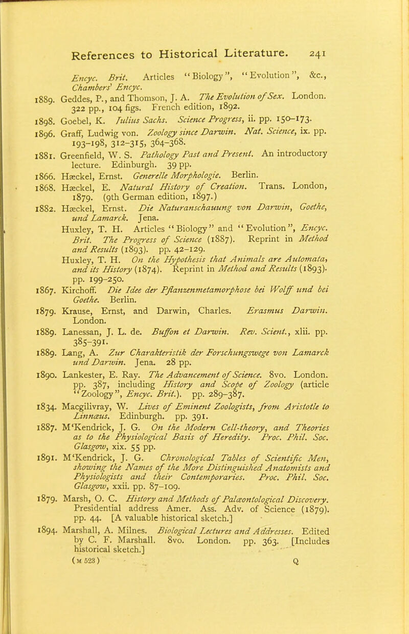 Encyc. Brit. Articles Biology, Evolution, &c, Chambers' Encyc. 1889. Geddes, P., and Thomson, J. A. The Evolution of Sex. London. 322 pp., 104 figs. French edition, 1892. 1898. Goebel, K. Julius Sacks. Science Progress, ii. pp. 150-173. 1896. Graff, Ludwig von. Zoology since Darwin. Nat. Science, ix. pp. 193-^, 3I2-3I5. 364-368. 1881. Greenfield, W. S. Pathology Past and Present. An introductory lecture. Edinburgh. 39 pp. 1866. Hseckel, Ernst. Generelle Morphologie. Berlin. 1868. Hseckel, E. Natural History of Creation. Trans. London, 1879. (9th German edition, 1897.) 1882. HEeckel, Ernst. Die Naturanschauung von Darwin, Goethe, und Lamarck. Jena. Huxley, T. H. Articles Biology and Evolution, Encyc. Brit. The Progress of Science (1887). Reprint in Method and Results (1893). pp. 42-129. Huxley, T. H. On the Hypothesis that Animals are Automata, and its History (1874). Reprint in Method and Restdts (1893). pp. 199-250. 1867. Kirchoff. Die Idee der Pflanzenmetamorphose bei Wolff und bei Goethe. Berlin. 1879. Krause, Ernst, and Darwin, Charles. Erasmus Darwin. London. 1889. Lanessan, J. L. de. Buffon et Darwin. Rev. Scient., xlii. pp. 385-39I- 1889. Lang, A. Zur Charakteristik der Forschungswege von Lamarck und Darwin. Jena. 28 pp. 1890. Lankester, E. Ray. The Advancement of Science. 8vo. London. PP- 387, including History and Scope of Zoology (article Zoology, Encyc. Brit.), pp. 289-387. 1834. Macgilivray, W. Lives of Eminent Zoologists, from Aristotle to Linnceus. Edinburgh, pp. 391. 1887. M'Kendrick, J. G. On the Modern Cell-theory, and Theories as to the Physiological Basis of Heredity. Proc. Phil. Soc. Glasgow, xix. 55 pp. 1891. M'Kendrick, J. G. Chronological Tables of Scientific Men, showing the Names of the More Distinguished Anatomists and Physiologists and their Contemporaries. Proc. Phil. Soc. Glasgow, xxii. pp. 87-109. 1879. Marsh, O. C. History and Methods of Pala>ontological Discovery. Presidential address Amer. Ass. Adv. of Science (1879). pp. 44. [A valuable historical sketch.] 1894. Marshall, A. Milnes. Biological lectures and Addresses. Edited by C. F. Marshall. 8vo. London, pp. 363. [Includes historical sketch.] (M 523) Q