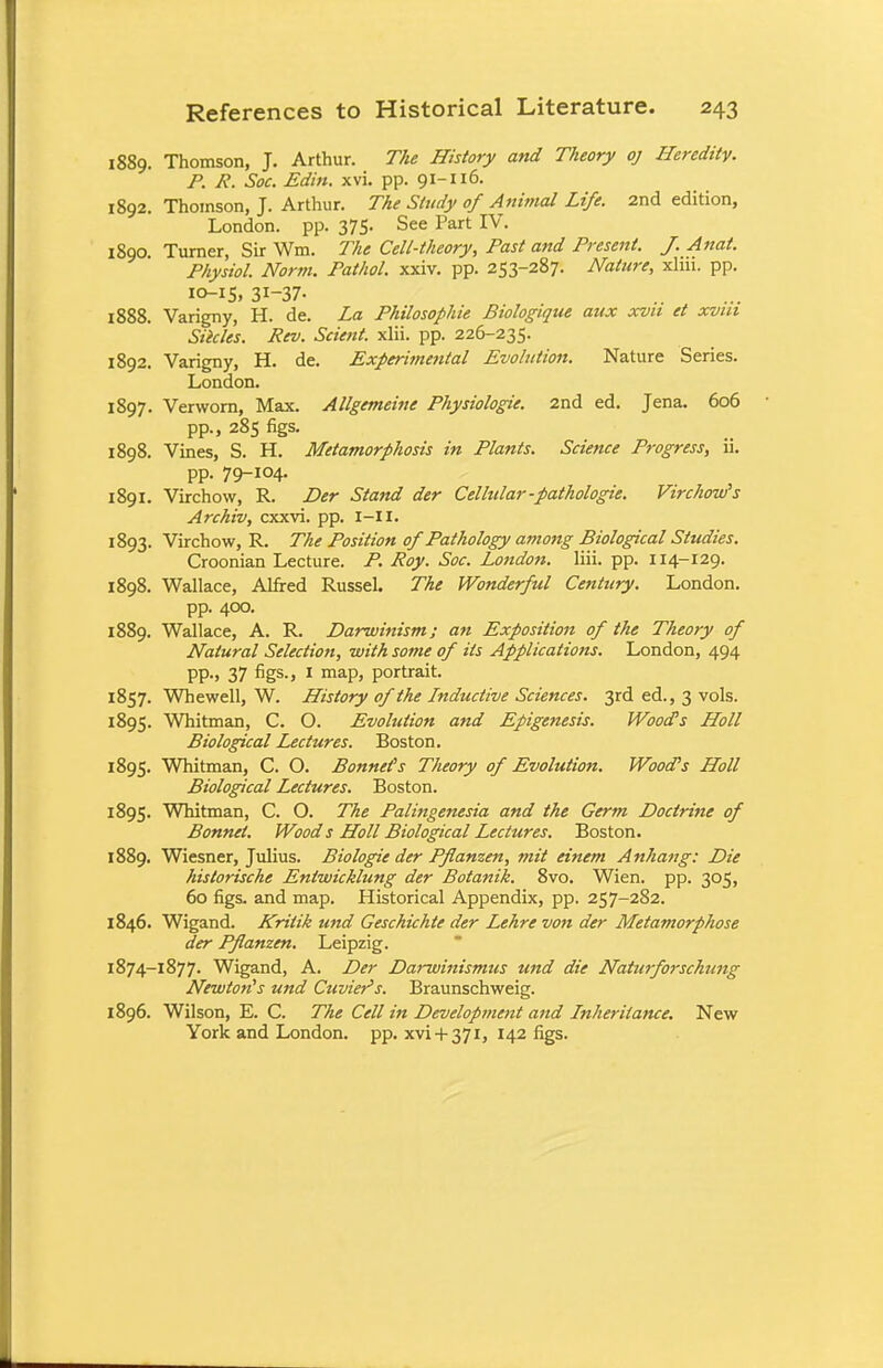 1889. Thomson, J. Arthur. The History and Theory oj Heredity. P. R. Soc. Edin. xvi. pp. 91-116. 1892. Thoinson, J. Arthur. The Study of Animal Life. 2nd edition, London, pp. 375. See Part IV. 1890. Turner, Sir Wm. The Cell-theory, Past and Present. J. Anal. Physiol. Norm. Pathol, xxiv. pp. 253-287. Nature, xlm. pp. 10-15, 31-37- 1888. Varigny, H. de. La Philosophic Biologique aux xvu et xvui Slides. Rev. Scient. xlii. pp. 226-235. 1892. Varigny, H. de. Experimental Evolution. Nature Series. London. 1897. Verworn, Max. Allgemeine Physiologic. 2nd ed. Jena. 606 pp., 285 figs. 1898. Vines, S. H. Metamorphosis in Plants. Science Progress, ii. pp. 79-IQ4- 1891. Virchow, R. Dcr Stand der Celhdar-pathologie. Virchow's Archiv, cxxvi. pp. I-II. 1893. Virchow, R. The Position of Pathology among Biological Studies. Croonian Lecture. P. Roy. Soc. London, liii. pp. 114-129. 1898. Wallace, Alfred Russel. The Wonderful Century. London, pp. 400. 1889. Wallace, A. R. Darwinism; an Exposition of the Theory of Natural Selection, with some of its Applications. London, 494 pp., 37 figs., I map, portrait. 1857. Whewell, W. History of the Inductive Sciences. 3rd ed., 3 vols. 1895. Whitman, C. O. Evolution and Epigenesis. Wood's Holl Biological Lectures. Boston. 1895. Whitman, C. O. Bonnets Theory of Evolution. Wood's Holl Biological Lectures. Boston. 1895. Whitman, C. O. The Palingenesia and the Germ Doctrine of Bonnet. Wood s Holl Biological Lectures. Boston. 1889. Wiesner, Julius. Biologie der Pflanzen, mit einem Anhang: Die historische Entwicklung der Botanik. 8vo. Wien. pp. 305, 60 figs, and map. Historical Appendix, pp. 257-282. 1846. Wigand. Krilik und Geschichte der Lehre von der Metamorphose der Pflanzen. Leipzig. 1874-1877- Wigand, A. Der Darwinismus und die Naturforschung Newton's und Cuvier's. Braunschweig. 1896. Wilson, E. C. The Cell in Developrnent and Inheritance. New York and London, pp. xvi+ 371, 142 figs.