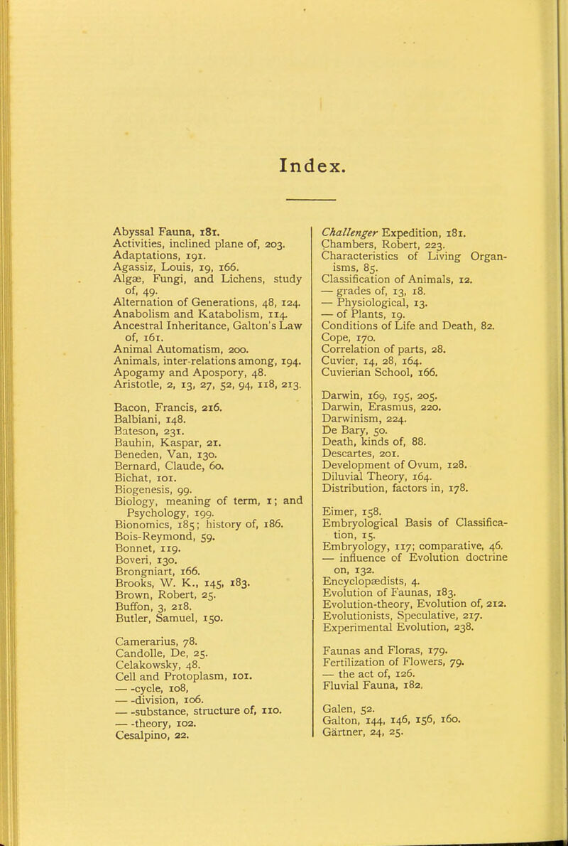 Index. Abyssal Fauna, 181. Activities, inclined plane of, 203. Adaptations, 191. Agassiz, Louis, 19, 166. Algas, Fungi, and Lichens, study of, 49. Alternation of Generations, 48, 124. Anabolism and Katabolism, 114. Ancestral Inheritance, Galton's Law of, 161. Animal Automatism, 200. Animals, inter-relations among, 194. Apogamy and Apospory, 48. Aristotle, 2, 13, 27, 52, 94, 118, 213. Bacon, Francis, 216. Balbiani, 148. Bateson, 231. Bauhin, Kaspar, 21. Beneden, Van, 130. Bernard, Claude, 60. Bichat, 101. Biogenesis, 99. Biology, meaning of term, 1; and Psychology, 199. Bionomics, 185; history of, 186. Bois-Reymond, 59. Bonnet, 119. Boveri, 130. Brongniart, 166. Brooks, W. K., 145, 183. Brown, Robert, 25. Buffon, 3, 218. Butler, Samuel, 150. Camerarius, 78. Candolle, De, 25. Celakowsky, 48. Cell and Protoplasm, 101. cycle, 108, division, 106. substance, structure of, no. theory, 102. Cesalpino, 22. Challenger Expedition, 181. Chambers, Robert, 223. Characteristics of Living Organ- isms, 85. Classification of Animals, 12. — grades of, 13, 18. — Physiological, 13. — of Plants, 19. Conditions of Life and Death, 82. Cope, 170. Correlation of parts, 28. Cuvier, 14, 28, 164. Cuvierian School, 166. Darwin, 169, 195, 205. Darwin, Erasmus, 220. Darwinism, 224. De Bary, 50. Death, kinds of, 88. Descartes, 201. Development of Ovum, 128. Diluvial Theory, 164. Distribution, factors in, 178. Eimer, 158. Embryological Basis of Classifica- tion, 15. Embryology, 117; comparative, 46. — influence of Evolution doctrine on, 132. Encyclopaedists, 4. Evolution of Faunas, 183. Evolution-theory, Evolution of, 212. Evolutionists, Speculative, 217. Experimental Evolution, 238. Faunas and Floras, 179. Fertilization of Flowers, 79. — the act of, 126. Fluvial Fauna, 182. Galen, 52. Galton, 144, 146, 156, 160. Gartner, 24, 25.