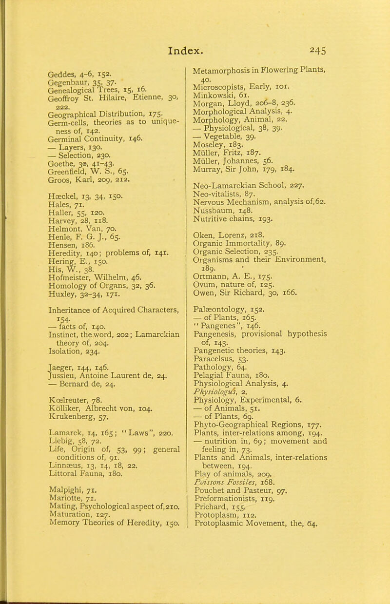 Geddes, 4-6, IS2- Gegenbaur, 35. 37- Genealogical Trees, 15, 16. Geoffroy St. Hilaire, Etienne, 30, 222. Geographical Distribution, 175. Germ-cells, theories as to unique- ness of, 142. Germinal Continuity, 146. — Layers, 130. — Selection, 230. Goethe, 30, 4*~43- Greenfield, W. S., 65. Groos, Karl, 209, 212. Hoeckel, 13, 34, 150. Hales, 71. Haller, 55, 120. Harvey, 28, 118. Helmont, Van, 70. Henle, F. G. J., 65. Hensen, 186. Heredity, 140; problems of, 141. Hering, E., 150. His, W., 38. Hofmeister, Wilhelm, 46. Homology of Organs, 32, 36. Huxley, 32-34, 171. Inheritance of Acquired Characters, 154- — facts of, 140. Instinct, the word, 202; Lamarckian theory of, 204. Isolation, 234. Jaeger, 144, 146. Jussieu, Antoine Laurent de, 24. — Bernard de, 24. Kcelreuter, 78. Kolliker, Albrecht von, 104. Krukenberg, 57, Lamarck, 14, 165; Laws, 220. Liebig, 58, 72. Life, Origin of, 53, 99; general conditions of, 91. Linnasus, 13, 14, 18, 22. Littoral Fauna, 180. Malpighi, 71. Mariotte, 71. Mating, Psychological aspect of, 210. Maturation, 127. Memory Theories of Heredity, 150. Metamorphosis in Flowering Plants, 40. Microscopists, Early, ior. Minkowski, 61. Morgan, Lloyd, 206-8, 236. Morphological Analysis, 4. Morphology, Animal, 22. — Physiological, 38, 39. — Vegetable, 39. Moseley, 183. Miiller, Fritz, 187. Muller, Johannes, 56. Murray, Sir John, 179, 184. Neo-Lamarckian School, 227. Neo-vitalists, 87. Nervous Mechanism, analysis of,62. Nussbaum, 148. Nutritive chains, 193. Oken, Lorenz, 218. Organic Immortality, 89. Organic Selection, 235. Organisms and their Environment, 189. Ortmann, A. E., 175. Ovum, nature of, 125. Owen, Sir Richard, 30, 166. Palaeontology, 152. — of Plants, 165.  Pangenes, 146. Pangenesis, provisional hypothesis of, 143. Pangenetic theories, 143. Paracelsus, 53. Pathology, 64. Pelagial Fauna, 180. Physiological Analysis, 4. Physiologu's, 2. Physiology, Experimental, 6. — of Animals, 51. — of Plants, 69. Phyto-Geographical Regions, 177. Plants, inter-relations among, 194. — nutrition in, 69; movement and feeling in, 73. Plants and Animals, inter-relations between, 194. Play of animals, 209. Poissons Fossiles, 168. Pouchet and Pasteur, 97. Preformationists, 119. Prichard, 155. Protoplasm, 112. Protoplasmic Movement, the, 04.