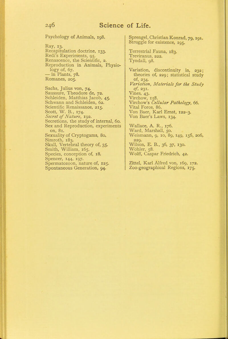Psychology of Animals, 198. Ray, 13. Recapitulation doctrine, 133. Redi's Experiments, 95. Renascence, the Scientific, 2. Reproduction in Animals, Physio- logy of, 67. — in Plants, 78. Romanes, 205. Sachs, Julius von, 74. Saussure, Theodore de, 72. Schleiden, Matthias Jacob, 45. Schwann and Schleiden, 62. Scientific Renaissance, 215. Scott, W. B., 174. Secret of Nature, 192. Secretions, the study of internal, 60. Sex and Reproduction, experiments on, 81. Sexuality of Cryptogams, 80. Simroth, 183. Skull, Vertebral theory of, 35. Smith, William, 165. Species, conception of, 18. Spencer, 144, 197. Spermatozoon, nature of, 125. Spontaneous Generation, 94. Sprengel, Christian Konrad, 79,191. Struggle for existence, 195. Terrestrial Fauna, 183. Treviranus, 222. Tyndall, 98. Variation, discontinuity in, 232; theories of, 229; statistical study of, 234. Variation, Materials for the Study of, 231. Vines, 43. Virchow, 158. Virchow's Cellular Pathology, 66. Vital Force, 86. Von Baer, Karl Ernst, 122-3. Von Baer's Laws, 134. Wallace, A. R, 176. Ward, Marshall, 50. Weismann, 9, 10, 89, 149, 156, 206, 229. Wilson, E. B., 36, 37, 130. Wohler, 58. Wolff, Caspar Friedrich, 42. Zittel, Karl Alfred von, 169, 172. Zoo-geographical Regions, 175.