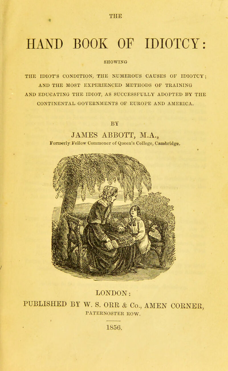 THE HAND BOOK OF IDIOTCY: SHOWING THE IDIOT'S CONDITION, THE NUMEROUS CAUSES OF IDIOTCY; AND THE MOST EXPERIENCED METHODS OF TRAINING AND EDUCATING THE IDIOT, AS SUCCESSFULLY ADOPTED BY THE CONTINENTAL GOVERNMENTS OF EUROPE AND AMERICA. BY JAMES ABBOTT, M.A., Formei'ly Fellow Commoner of Queen's College, Cambridge. LONDON: PUBLISHED BY W. S. ORR & Co., AMEN CORNER, PATERNOSTER ROW. I 1856.