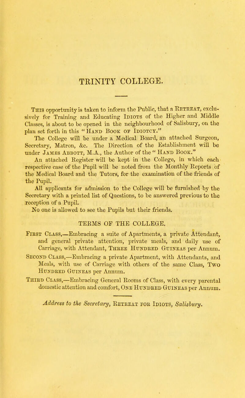 TRINITY COLLEGE. This opportunity is taken to inform the Public, that a Reteeat, exclu- sively for Training and Educating Idiots of the Higher and Middle Classes, is about to be opened in the neighbourhood of Salisbury, on the plan set forth in this  Hand Book OF Idiotcy. The College will be under a Medical Board, an attached Surgeon, Secretary, Matron, &c. The Direction of the Establishment will be under James Abbott, M.A., the Author of the  Hand Book. An attached Register will be kept in the College, in which each respective case of the Pupil will be noted from the Monthly Reports of the Medical Board and the Tutors, for the examination of the friends of the Pupil. All applicants for admission to the College will be furnished by the Secretary with a printed list of Questions, to be answered previous to the reception of a Pupil. No one is allowed to see the Pupils but their fi-iends. TERMS OP THE COLLEGE. FiBST Class,—Embracing a suite of Apartments, a private Attendant, and general private attention, private meals, and daily use of Carriage, with Attendant, Theee Hundeed Guineas per Annum. Second Class,—Embracing a private Apartment, with Attendants, and Meals, with use of Carriage with others of the same Class, Two HuNDBED Guineas per Annum. TniED Class,—Embracing General Rooms of Class, with every parental domestic attention and comfort, One Hundeed Guineas per Aimum. Address to the Secretary, Reteeat foe Idiots, Salislury.