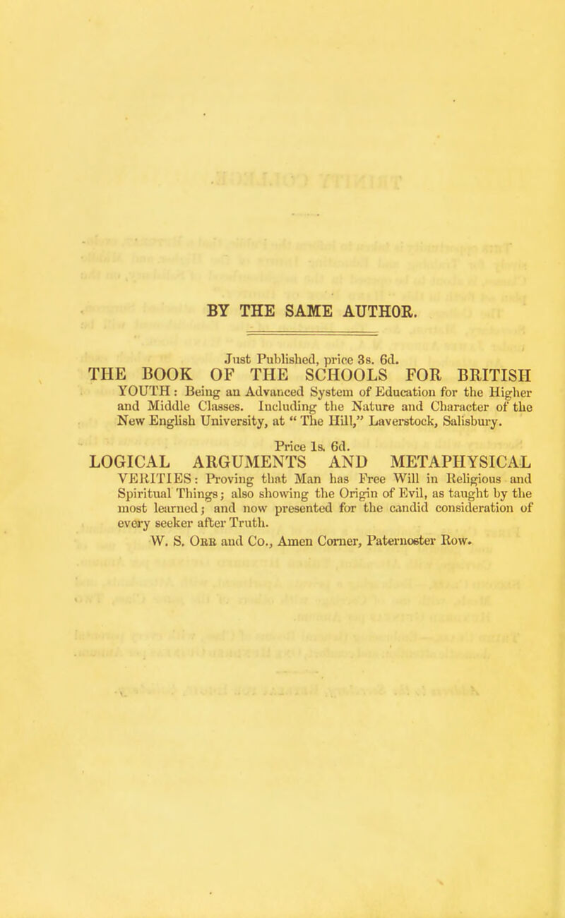BY THE SAME AUTHOR. Just Published, price Ss. 6d. THE BOOK OF THE SCHOOLS FOR BRITISH YOUTH: Being an Advanced System of Education for tlie Higher and Middle Classes. Including the Nature and Character of the New English University, at  The Hill, Laverstock, Salisbm-y. Price Is. 6d. LOGICAL ARGUMENTS AND METAPHYSICAL VERITIES: Proving that Man has Free Will in Rehgious and Spiritual Things; also showing the Origin of Evil, as taught by the most learned; and now presented for the candid consideration of evei'y seeker after Truth. W. S. Obb and Co., Amen Corner, Paternoster Row.