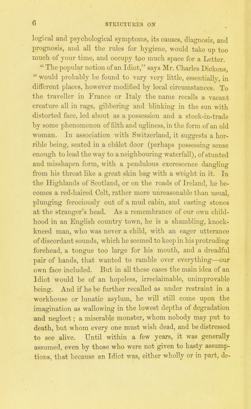 STEICTUKES ON logical and psychological symptoms, its causes, diagnosis, and prognosis, and all the rules for hygiene, would take up too much of your time, and occupy too much space for a Letter.  The popular notion of an Idiot, says Mr. Charles Dickens,  would prohahly be found to vary very little, essentially, in different places, however modified by local circumstances. To the traveller in France or Italy the name recalls a vacant creatm-e all in rags, gibbering and bhnking in the sun with distorted face, led about as a possession and a stock-in-ti'ade by some phenomenon of filth and ughness, in the form of an old woman. In association with Switzerland, it sugge.'^ts a hor- rible being, seated in a chalet door (perhaps possessing sense enough to lead the way to a neighbouring waterfall), of stunted and misshapen form, with a pendulous excrescence dangling from his throat like a great skin bag with a w'eight in it. In the Highlands of Scotland, or on the roads of Ireland, he be- comes a red-haii*ed Celt, rather more unreasonable than usual, plunging ferociously out of a mud cabin, and casting stones at the stranger's head. As a remembrance of our own child- hood in an English country town, he is a shambling, knock- kneed man, who was never a child, vnth an eager utterance of discordant sounds, which he seemed to keep in his protruding forehead, a tongue too large for his mouth, and a dreadful pair of hands, that wanted to ramble over everything—our own face included. But in all these cases the main idea of an Idiot would be of an hopeless, irreclaimable, unimprovable being. And if he be further recalled as under restraint in a workhouse or lunatic asylum, he will still come upon the imagination as wallowing in the lowest depths of degradation and neglect; a miserable monster, whom nobody may put to death, but whom every one must wish dead, and be distressed to see alive. Until within a few years, it was generally assumed, even by those who were not given to hasty assump- tions, that because an Idiot was, either wholly or in part, de-