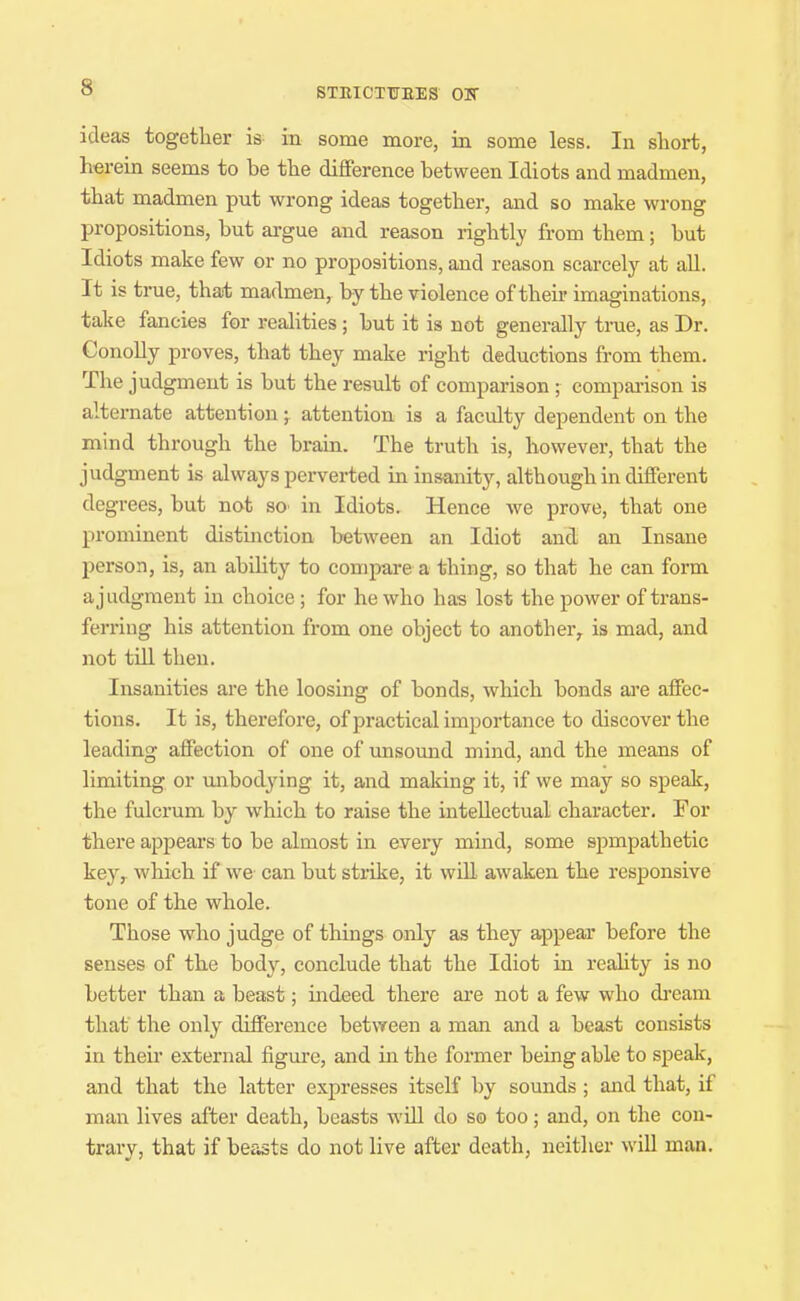 STRICTITEES OK ideas together is in some more, in some less. In short, herein seems to be the difference between Idiots and madmen, that madmen put wrong ideas together, and so make wrong propositions, but argue and reason rightly from them; but Idiots make few or no propositions, and reason scarcely at all. It is true, that madmen, by the violence of their imaginations, take fancies for realities; but it is not generally true, as Dr. Conolly proves, that they make right deductions from them. The judgment is but the result of comparison ; compai-ison is alternate attentionattention is a faculty dependent on the mind through the brain. The truth is, however, that the judgment is always perverted in insanity, although in different degrees, but not so> in Idiots. Hence we prove, that one prominent distinction between an Idiot and an Insane person, is, an ability to compare a thing, so that he can form a judgment in choice; for he who has lost the power of trans- ferring his attention from one object to another, is mad, and not till then. Insanities are the loosing of bonds, which bonds are affec- tions. It is, therefore, of practical importance to discover the leading affection of one of unsound mind, and the means of limiting or unbodying it, and making it, if we may so speak, the fulcrum by which to raise the intellectual character. For there appears to be almost in every mind, some spmpathetic key,- which if we can but strike, it will awaken the responsive tone of the whole. Those who judge of things only as they appear before the senses of the body, conclude that the Idiot in reahty is no better than a beast; indeed there are not a few who di-eam that the only difference between a man and a beast consists in their external figure, and in the former being able to speak, and that the latter expresses itself by sounds ; and that, if man lives after death, beasts wUl do so too; and, on the con- trary, that if beasts do not live after death, neither will man.