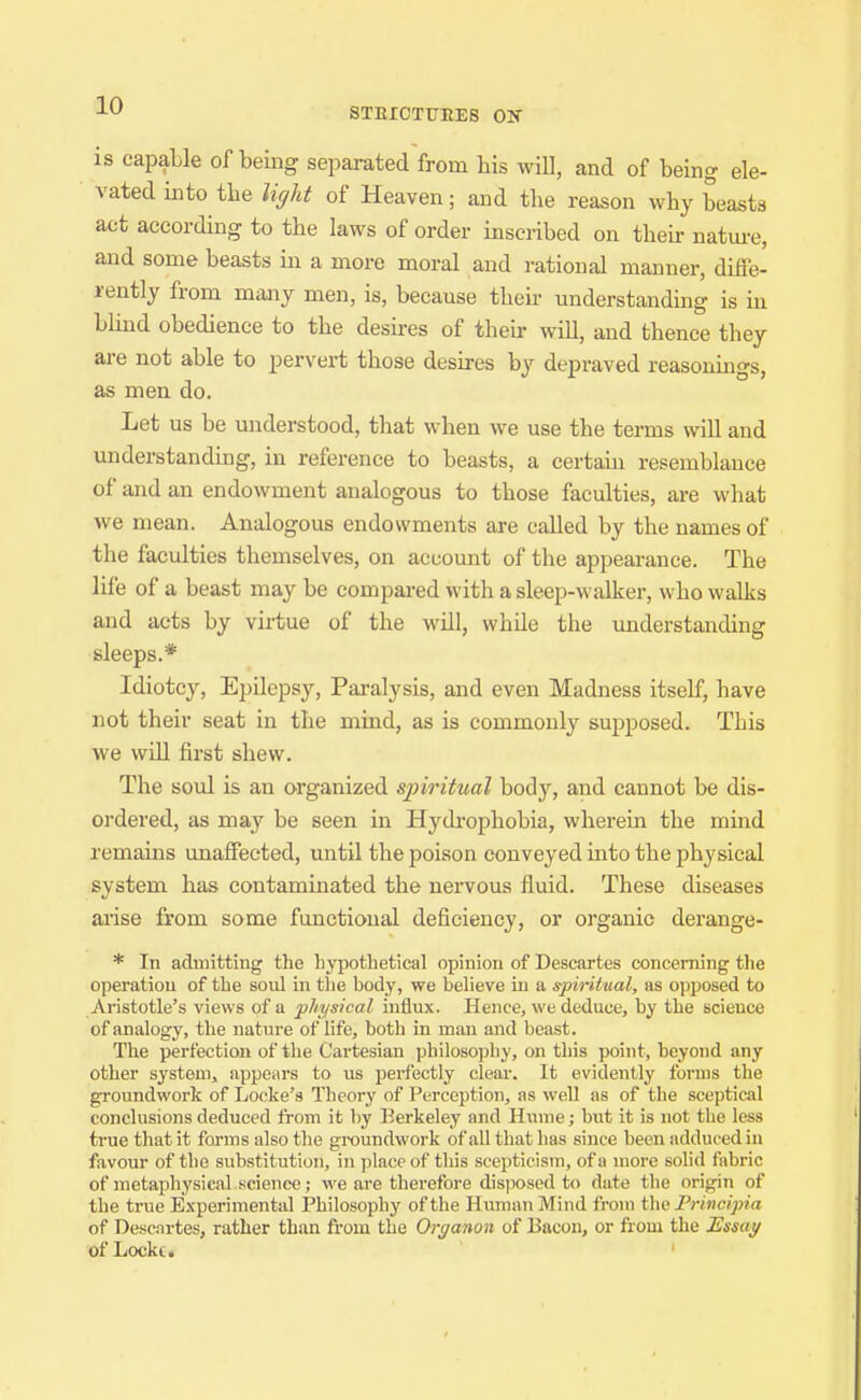 STEICTITEES ON is capable of being separated from his will, and of being ele- vated into tlie tyht of Heaven; and the reason why beasts act according to the laws of order inscribed on their nature, and some beasts in a more moral and rational manner, diffe- rently from many men, is, because then- understanding is in blind obedience to the desires of their will, and thence they are not able to pervert those desires by depraved reasonings, as men do. Let us be miderstood, that when we use the terms will and understanding, in reference to beasts, a certain resemblance of and an endowment analogous to those faculties, are what we mean. Analogous endowments are called by the names of the faculties themselves, on account of the appearance. The life of a beast may be compared with a sleep-walker, who walks and acts by virtue of the will, while the understanding sleeps.* Idiotcy, Epilepsy, Paralysis, and even Madness itself, have not their seat in the mind, as is commonly supposed. This we win first shew. The soul is an organized spiritual body, and cannot be dis- oi'dered, as may be seen in Hydrophobia, wherein the mmd remains unaffected, until the poison conveyed mto the physical system has contammated the nervous fluid. These diseases ai'ise from some functional deficiency, or organic derange- * In admitting the hypothetical opinion of Descartes concerning the operation of the soul in the body, we believe in a spiritual, as opposed to Aristotle's views of a physical influx. Hence, we deduce, by the science of analogy, the natiire of life, both in man and beast. The perfection of the Cartesian philosopliy, on this point, beyond any other system, appeiirs to us perfectly clear. It evidently forms the groundwork of Locke's Theory of Perception, as well as of the sceptical conclusions deduced from it by Berkeley and Hume; but it is not the less true that it forms also the groundwork of all that has since been adduced in favour of the substitution, in place of this scepticism, of a more solid fabric of metaphysical science; we are therefore disjiosed to date the origin of the true Experimental Philosophy of the Human Mind fi-om t\w Principia of Descartes, rather than from the Organon of Bacon, or from the Essat/ of Locke.