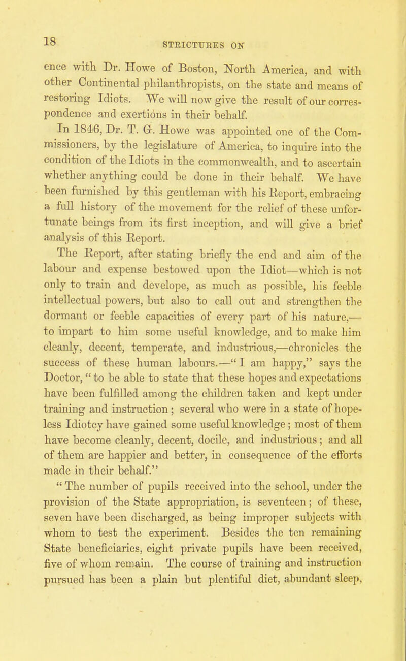 ence with Dr. Howe of Boston, North America, and with other Continental philanthropists, on the state and means of restoring Idiots. We will now give the result of our corres- pondence and exertions in their behalf. In 1846, Dr. T. Gr. Howe was appointed one of the Com- missioners, by the legislatm-e of America, to inquire into the condition of the Idiots in the commonwealth, and to ascertain whether anj'thing could be done in their behalf. We have been fm-nished by this gentleman with his Eeport, embracing a full history of the movement for the relief of these unfor- tunate beings from its first inception, and will give a brief analysis of this Report. The Eeport, after stating briefly the end and aim of the labour and expense bestowed upon the Idiot—which is not only to train and develope, as much as possible, his feeble intellectual powers, but also to call out and strengthen the dormant or feeble capacities of every part of his nature,— to impart to him some \iseful knowledge, and to make him cleanly, decent, temperate, and industrious,—chronicles the success of these human labours.— I am happy, says the Doctor, to be able to state that these hopes and expectations have been fulfilled among the children taken and kept imder training and instruction ; several who were in a state of hope- less Idiotcy have gained some useful knowledge; most of them have become cleanl}'-, decent, docile, and industrious; and aU of them are happier and better, in consequence of the efforts made in their behalf.  The number of pupils received into the school, under the provision of the State appropriation, is seventeen; of these, seven have been discharged, as being improper subjects with whom to test the experiment. Besides the ten remaining State beneficiaries, eight private pupils have been received, five of whom remain. The course of training and instruction pursued has been a plain but plentiful diet, abundant sleep,