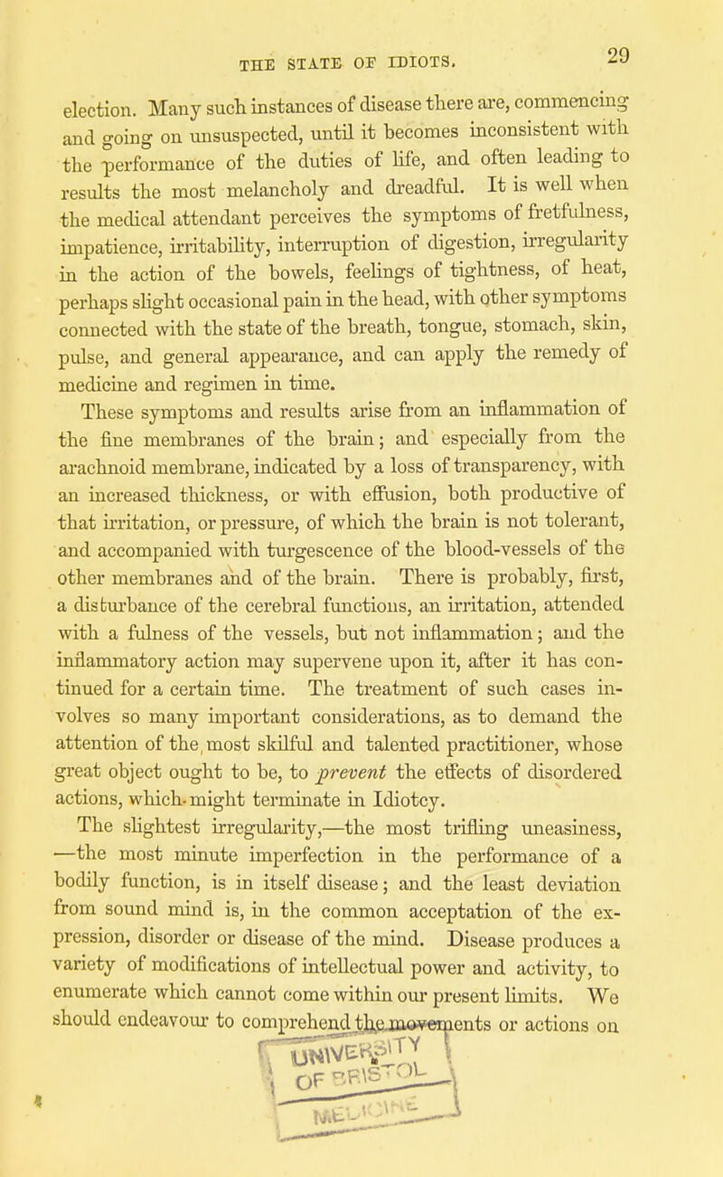 election. Many such instances of disease there ai-e, commencing and going on unsuspected, untH it becomes inconsistent with the performance of the duties of hfe, and often leading to results the most melancholy and dreadfid. It is well when the medical attendant perceives the symptoms of fretfidness, impatience, hritahihty, interruption of digestion, u-regulai-ity m the action of the bowels, feehngs of tightness, of heat, perhaps shght occasional pain in the head, with other symptoms connected with the state of the breath, tongue, stomach, skin, pulse, and general appearance, and can apply the remedy of medicine and regimen in time. These symptoms and results arise from an inflammation of the fine membranes of the brain; and especially from the arachnoid membrane, indicated by a loss of transparency, with an increased thickness, or with effusion, both productive of that irritation, or pressure, of which the brain is not tolerant, and accompanied with turgescence of the blood-vessels of the other membranes and of the brain. There is probably, fii'st, a dis fcm'bauce of the cerebral functions, an irritation, attended with a fulness of the vessels, but not inflammation; and the inflammatory action may supervene upon it, after it has con- tinued for a certain time. The treatment of such cases in- volves so many important considerations, as to demand the attention of the,most skilful and talented practitioner, whose great object ought to be, to prevent the effects of disordered actions, which-might terminate in Idiotcy. The shghtest irregularity,—the most trifling uneasiness, —the most minute imperfection in the performance of a bodily function, is in itself disease; and the least deviation from soimd mind is, in the common acceptation of the ex- pression, disorder or disease of the mind. Disease produces a variety of modifications of intellectual power and activity, to enumerate which cannot come within our present limits. We should endeavour to compreheridJj3,^jji«¥ements or actions on