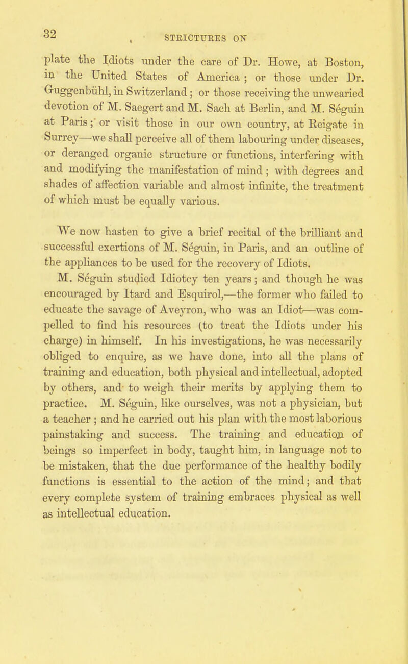 STEICTTJEES OIT plate the Idiots under the care of Dr. Howe, at Boston, in the United States of America ; or those under Dr. Guggenbiihl, in Switzerland; or those receiving the unwearied devotion of M. Saegert and M. Sach at Berhn, and M. Seguin at Parisor visit those in our own country, at Reigate in Surrey—we shall perceive all of them laboui-ing under diseases, or deranged organic structure or functions, interfering with and modifying the manifestation of mind; with degrees and shades of affection vai-iable and almost infinite, the treatment of which must be equally various. We now hasten to give a brief recital of the briUiant and successful exertions of M. Seguin, in Paris, and an outhne of the appliances to be used for the recovery of Idiots. M. Seguin studied Idiotcy ten years; and though he was encoui'aged by Itard and Esquirol,—the former who failed to educate the savage of Aveyron, who was an Idiot—was com- pelled to find his resources (to treat the Idiots under his charge) in himself. In his investigations, he was necessarily obliged to enquire, as we have done, into aU the plans of training and education, both physical and intellectual, adopted by others, and to weigh their merits by applying them to practice. M. Seguin, like ourselves, was not a physician, but a teacher ; and he cai'ried out his plan with the most laborious painstakuig and success. The training and educatioji of beings so imperfect in body, taught him, in language not to be mistaken, that the due performance of the healthy bodily functions is essential to the action of the mind; and that every complete system of training embraces physical as well as intellectual education.