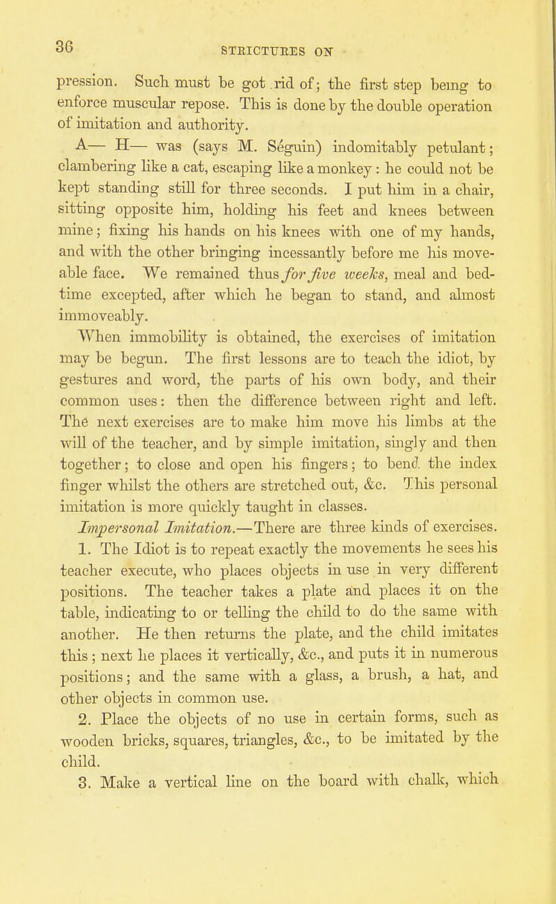 presslon. Such must be got rid of; the first step being to enforce muscular repose. This is done by the double operation of imitation and authority. A— H— was (says M. Seguin) indomitably petulant; clambering like a cat, escaping like a monkey: he could not be kept standing stiU for three seconds. I put him in a chair, sitting opposite him, holding his feet and knees between mine; fixing his hands on his knees with one of my hands, and with the other bringing incessantly before me his move- able face. We remained thus for Jive tveeJcs, meal and bed- time excepted, afber which he began to stand, and almost immoveably. When immobOity is obtained, the exercises of imitation may be begun. The first lessons are to teach the idiot, by gestm-es and word, the pai'ts of his own body, and their common uses: then the difference between right and left. The next exercises are to make him move his limbs at the will of the teacher, and by simple imitation, singly and then together; to close and open his fingers; to bend, the index finger whilst the others are stretched out, &c. This personal imitation is more quickly taught in classes. Impersonal Imitation.—There aore tliree kinds of exercises. 1. The Idiot is to repeat exactly the movements he sees his teacher execute, who places objects in use in very difierent positions. The teacher takes a plate and places it on the table, mdicating to or teUing the child to do the same with another. He then retui-ns the plate, and the child imitates this ; next he places it vertically, &c., and puts it in numerous positions; and the same with a glass, a brush, a hat, and other objects in common use. 2. Place the objects of no use in certain forms, such as wooden bricks, squares, triangles, &c., to be imitated by the child. 3. Make a vertical line on the board with challc, which