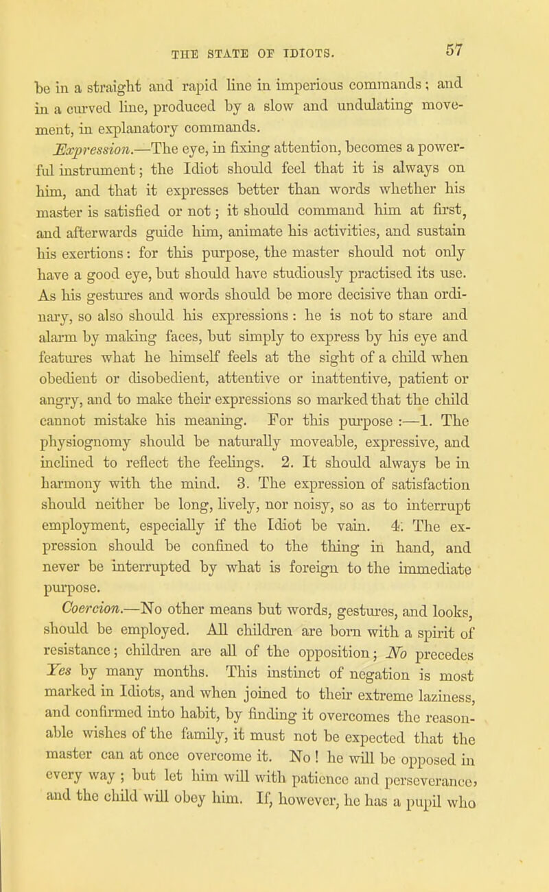be in a straight and rapid line in imperious commands; and in a cm-ved line, produced by a slow and undulating move- ment, in explanatory commands. Expression.—The eye, in fixing attention, becomes a power- ful instrument; the Idiot should feel that it is always on him, and that it expresses better than words whether his master is satisfied or not; it should command him at first, and afterwards guide him, animate his activities, and sustain his exertions: for this purpose, the master should not only have a good eye, but should have studiously practised its use. As his gestures and words should be more decisive than ordi- nary, so also should his expressions : he is not to stare and alarm by making faces, but simply to express by his eye and featm'es what he himself feels at the sight of a child when obedient or disobedient, attentive or inattentive, patient or angry, and to make their expressions so mai'ked that the child cannot mistake his meaning. For this purpose :—1. The physiognomy should be natm-ally moveable, expressive, and inchned to reflect the feelings. 2. It should always be in harmony with the mind. 3. The expression of satisfaction should neither be long, Hvely, nor noisy, so as to interrupt employment, especially if the Idiot be vain. 4; The ex- pression should be confined to the thing in hand, and never be interrupted by what is foreign to the immediate pui-pose. Coercion.—No other means but words, gestures, and looks, should be employed. All children are born with a spirit of resistance; children are aU of the opposition; No precedes Tes by many months. This instinct of negation is most marked in Idiots, and when joined to their extreme laziness, and confirmed into habit, by finding it overcomes the reason- able wishes of the family, it must not be expected that the master can at once overcome it. No ! he will be opposed m every way ; but let him will with patience and perseverance, and the chUd will obey him. If, however, he has a pupil who