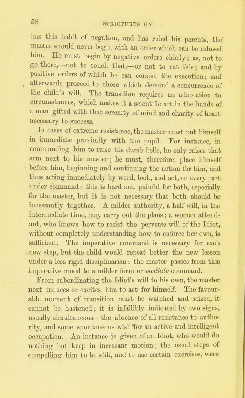 STEICTTJBES ON lias this liabit of negation, and has ruled his parents, the master should never begin with an order which can be refused him. He must begin by negative orders chiefly; as, not to go there,—not to touch that,—or not to eat this; and by positive orders of which he can compel the execution; and afterwards proceed to those which demand a concun-ence of the child's will. The transition requii-es an adaptation to circumstances, which makes it a scientific art in the hands of a man gifted with that serenity of mind and charity of heart necessary to success. In cases of extreme resistance, the master must put himself in immediate proximity with the pupil. For instance, in commanding him to raise his dumb-beUs, he only raises that arm next to his master ; he must, therefore, place himself before him, beginning and continuing the action for him, and thus acting immediately by word, look, and act, on every paii; under command: this is hard and painful for both, especially for the master, but it is not necessary that both should be incessantly together. A milder authority, a half wiU, in the intennediate time, may carry out the plans; a woman attend- ant, who knows how to resist the perverse will of the Idiot, without completely understanding how to enforce her own, is sufiicient. The imperative command is necessary for each . new step, but the child would repeat better the new lesson imder a less rigid disciplinarian: the master passes from this imperative mood to a nulder form or mediate command. From subordinating the Idiot's will to his own, the master next induces or excites him to act for himself. The favour- able moment of transition must be watched and seized, it cannot be hastened; it is infallibly indicated by two signs, iisually simultaneous—the absence of all resistance to autho- rity, and some spontaneous wish'for an active and inteUigent occupation. An instance is given of an Idiot, who would do nothing but keep in incessant motion; the usual steps of compelling him to be still, and to use certain exercises, were