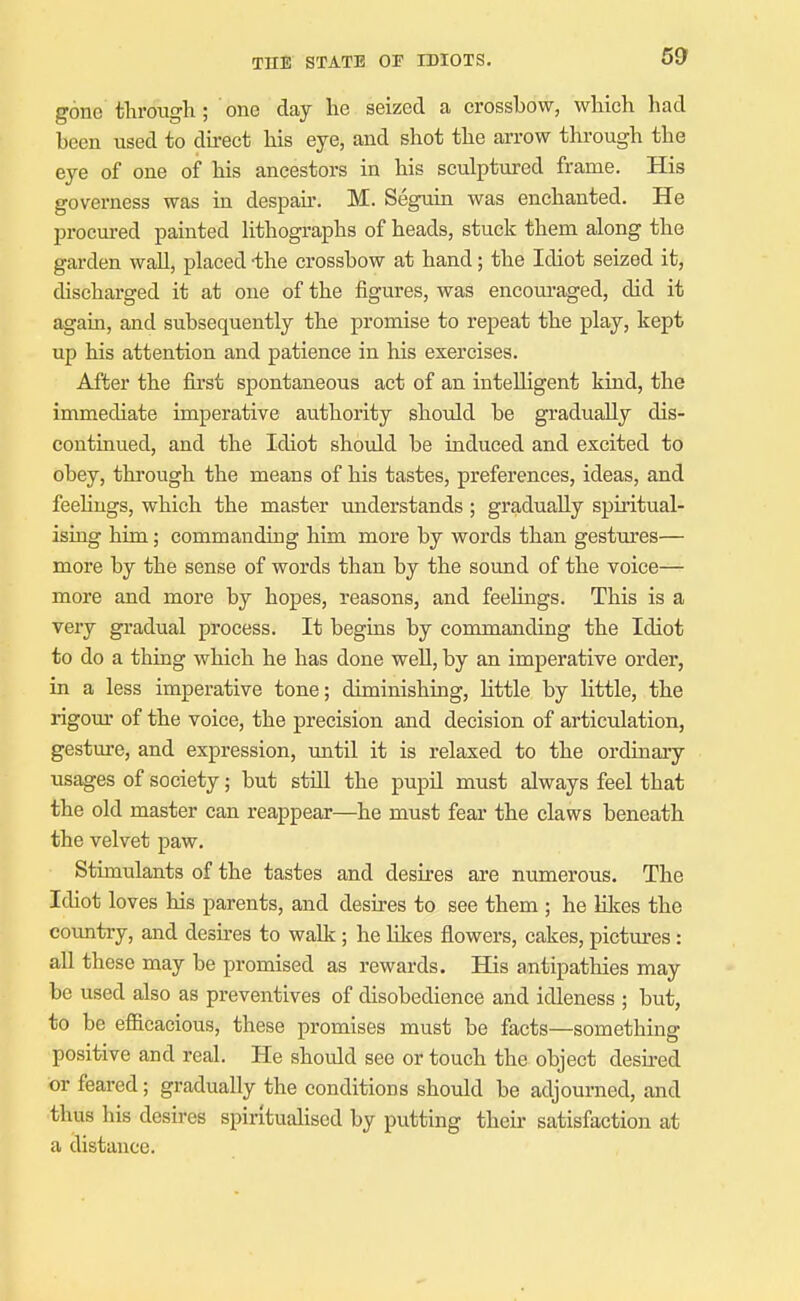 69 gone through ; one day he seized a crossbow, which had been used to du-ect his eye, and shot the arrow through the eye of one of his ancestors in his sculptured frame. His governess was in despau'. M. Seguin was enchanted. He procured painted hthographs of heads, stuck them along the garden wall, placed -the crossbow at hand; the Idiot seized it, discharged it at one of the figures, was encouraged, did it again, and subsequently the promise to repeat the play, kept up his attention and patience in his exercises. After the fii'st spontaneous act of an intelligent kind, the immediate imperative authority should be gradually dis- continued, and the Idiot should be induced and excited to obey, through the means of his tastes, preferences, ideas, and feeUugs, which the master understands ; gradually spiritual- ising him; commanding him more by words than gestures— more by the sense of words than by the sound of the voice- more and more by hopes, reasons, and feehngs. This is a very gradual process. It begins by commanding the Idiot to do a thing which he has done well, by an imperative order, in a less imperative tone; diminishing, little by little, the rigom* of the voice, the precision and decision of articulation, gesture, and expression, until it is relaxed to the ordinary usages of society; but still the pupil must always feel that the old master can reappear—he must fear the claws beneath the velvet paw. Stimulants of the tastes and desires are numerous. The Idiot loves his parents, and desires to see them ; he likes the coxmtry, and desires to walk; he likes flowers, cakes, pictures: all these may be promised as rewards. His antipathies may be used also as preventives of disobedience and idleness ; but, to be efficacious, these promises must be facts—something positive and real. He should see or touch the object desired or feared; gradually the conditions should be adjourned, and thus his desires spirituahsed by putting their satisfaction at a distance.