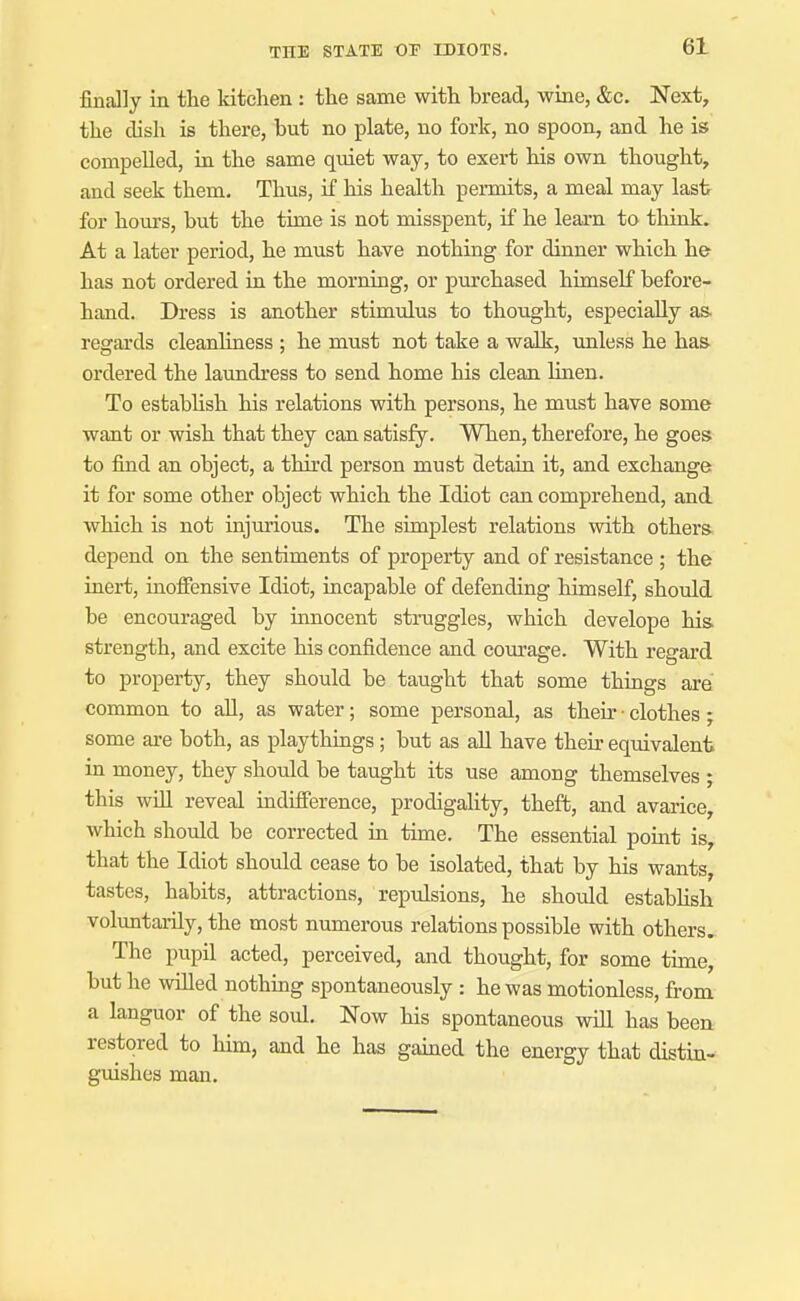 finally in the kitchen : the same with bread, wine, &c. Next, the clish is there, but no plate, no fork, no spoon, and he is compelled, in the same quiet way, to exert his own thought, and seek them. Thus, if his health permits, a meal may last for hom-s, but the time is not misspent, if he learn to think. At a later period, he must have nothing for dinner which he has not ordered in the morning, or purchased himself before- hand. Dress is another stimulus to thought, especially as. regards cleanliness ; he must not take a walk, unless he has ordered the larmdress to send home his clean linen. To estabhsh his relations with persons, he must have some want or wish that they can satisfy. When, therefore, he goes to find an object, a third person must detain it, and exchange it for some other object which the Idiot can comprehend, and which is not injm-ious. The simplest relations with others depend on the sentiments of property and of resistance ; the inert, inoffensive Idiot, incapable of defending himself, should be encouraged by umocent struggles, which develope his strength, and excite his confidence and courage. With regard to property, they should be taught that some things are common to all, as water; some personal, as their • clothes; some are both, as playthings; but as all have their equivalent in money, they should be taught its use among themselves ; this win reveal indifference, prodigality, theffc, and avarice, which should be corrected m time. The essential pomt is, that the Idiot should cease to be isolated, that by his wants, tastes, habits, attractions, repulsions, he should estabhsh voluntai-ily, the most numerous relations possible with others. The pupil acted, perceived, and thought, for some time, but he willed nothmg spontaneously : he was motionless, from a languor of the soul. Now his spontaneous will has been restored to him, and he has gamed the energy that distin- guishes man.