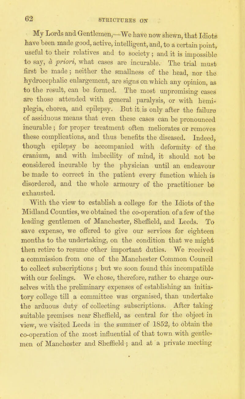 My Lords and Gentlemen,—We liave now shewn, that Idiots have been made good, active, intelhgent, and, to a certain point, useful to their relatives and to society; and it is impossible to say, a priori, what cases are incm-able. The trial must first be made ; neither the smalbess of the head, nor the hydrocephaUc enlargement, are signs on which any opuiion, as to the result, can be formed. The most unpromising cases are those attended with general paralysis, or with hemi- plegia, chorea, and epilepsy. But it. is only after the failm-e of assiduous means that even these cases can be pronounced incurable ; for proper treatment often meliorates or removes these complications, and thus benefits the diseased. Indeed, though epilepsy be accompanied with deformity of the cranium, and with imbecility of mind, it should not be considered incurable by the physician until an endeavour be made to correct in the patient every function which is disordered, and the whole ai-momy of the practitioner be exhausted. With the view to estabhsh a college for the Idiots of the Midland Coimties, we obtained the co-operation of a few of the leading gentlemen of Manchester, Shefiield, and Leeds, To save expense, we ofiered to give our services for eighteen months to the xmdertaking, on the condition that we might then retire to resume other important duties. We received a commission from one of the Manchester Common Council to collect subscriptions ; but we soon fomid this incompatible with our feeUngs. We chose, therefore, rather to charge our- selves with the preliminary expenses of estabhshing an initia- tory college tin a committee was organised, than undertake the arduous duty of collecting subscriptions. After taking suitable premises near Shefiield, as central for the object in view, we visited Leeds in the summer of 1852, to obtain the co-operation of the most infiuential of that town with gentle- men of Manchester and Shefiield ; and at a private meeting
