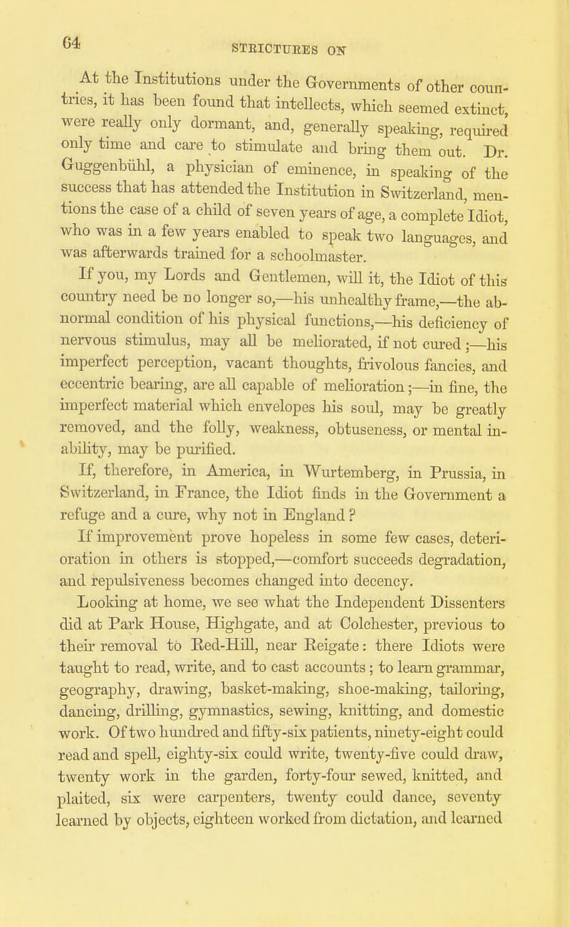 STEICTUEES OK At the Institutions under the Governments of other coun- tries, it has heen found that intellects, which seemed extinct were reaUy only dormant, and, generally speaking, requh-ed only time and cai-e to stimulate and hrmg them out. Dr. Guggenbiihl, a physician of eminence, m speaking of the success that has attended the Institution in Switzerland, men- tions the case of a chUd of seven years of age, a complete'ldiot, who was in a few years enabled to speak two languages, and was afterwards trained for a schoolmaster. If you, my Lords and Gentlemen, will it, the Idiot of this country need be no longer so,—his unhealthy frame,—the ab- normal condition of his physical functions,—his deficiency of nervous stimulus, may all be meliorated, if not cm-ed ;—his imperfect perception, vacant thoughts, frivolous fancies, and eccentric bearing, are all capable of mehoration;—in fine, the imperfect material which envelopes his soul, may be greatly removed, and the folly, weakness, obtuseness, or mental in- abihtj^, may be pmified. If, therefore, iii America, in Wurtemberg, in Prussia, in Switzerland, in France, the Idiot finds in the Government a refuge and a cure, why not in England ? If improvement prove hopeless in some few cases, deteri- oration in others is stopped,—comfort succeeds degradation, and repulsiveness becomes changed mto decency. Looking at home, we see what the Independent Dissenters did at Park House, Highgate, and at Colchester, previous to theii' removal to Ked-HiU, near Reigate: there Idiots were taught to read, write, and to cast accounts; to learn grammar, geography, drawing, basket-making, shoe-making, tailoring, dancing, drilling, gymnastics, sewing, knitting, and domestic work. Of two hundred and fifty-six patients, ninety-eight could read and speU, eighty-six could write, twenty-five could di-aw, twenty work in the garden, forty-four sewed, knitted, and plaited, six were carpenters, twenty could dance, seventy learned by objects, eighteen worked from dictation, and learned