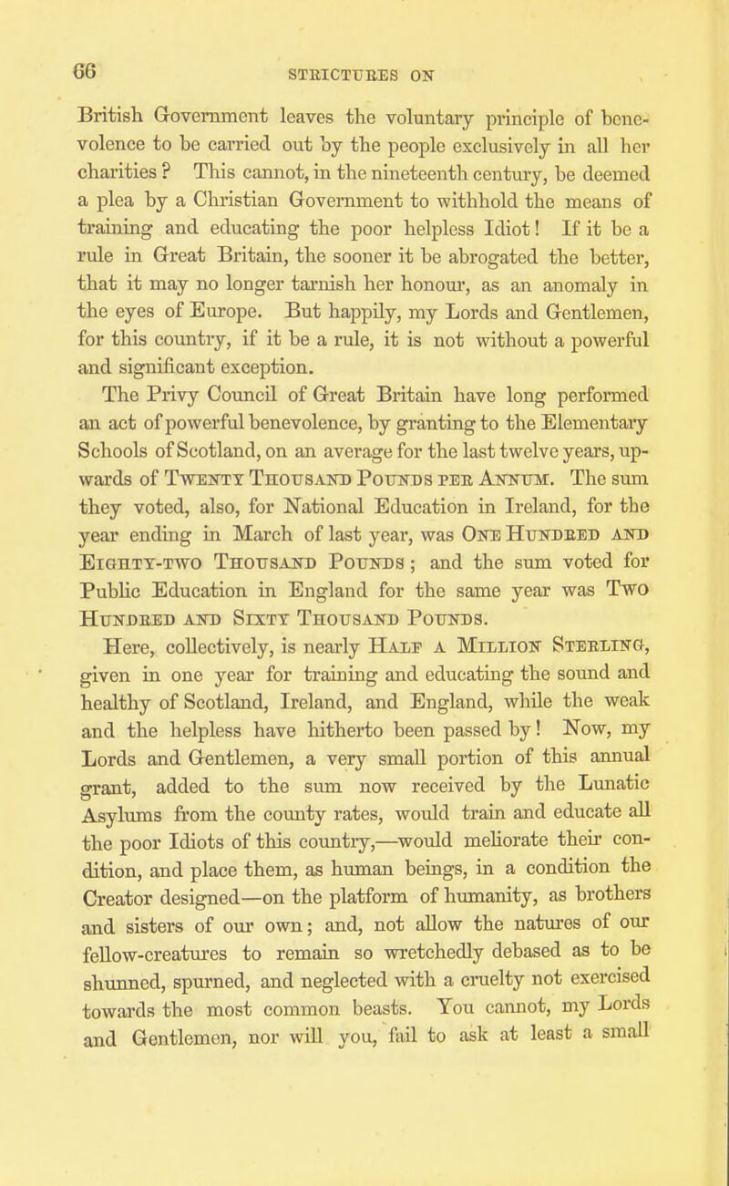British Government leaves the voluntary principle of hene- volence to be carried out hy the people exclusively in all her charities ? This cannot, in the nineteenth centmy, be deemed a plea by a Christian Government to withhold the means of training and educating the poor helpless Idiot! If it be a rule in Great Britain, the sooner it be abrogated the better, that it may no longer tarnish her honoui', as an anomaly in the eyes of Europe. But happily, my Lords and Gentlemen, for this country, if it be a rule, it is not without a powerful and significant exception. The Privy Council of Great Britain have long performed an act of powerful benevolence, by granting to the Elementaiy Schools of Scotland, on an average for the last twelve years, up- wards of TwENTX Thottsaio) Pounds pee Annum:. The sum they voted, also, for National Education in Ireland, for the year ending in March of last year, was One Htjndeed and EiGHTT-Two Thousand Pounds ; and the sum voted for Public Education in England for the same year was Two Hundeed and Sixty Thousand Pounds. Here, collectively, is nearly Hauf a Million Steeling, given in one year for training and educating the sound and healthy of Scotland, Ireland, and England, while the weak and the helpless have hitherto been passed by! Now, my Lords and Gentlemen, a very small portion of this annual grant, added to the sum now received by the Lunatic Asylums from the county rates, would train and educate aU the poor Idiots of this country,—^would mehorate their con- dition, and place them, as human beings, in a condition the Creator designed—on the platform of humanity, as brothers and sisters of our own; and, not allow the natures of our feUow-creatin'es to remain so wretchedly debased as to be shunned, spurned, and neglected with a cruelty not exercised towards the most common beasts. You cannot, my Lords and Gentlemen, nor will you, fail to ask at least a small