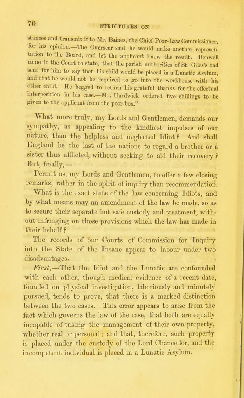 STRICTTTEES ON stances and transmit it to Mr. Baines, the Chief Poor-Law Commissioner, for Ins opinion.-Tlie Overseer said he would make another represen- tation to the Board, and let the appUcant know the result. Benwcll came to the Court to state, that the parish authorities of St. Giles's had sent for him to say that liis cliild would be placed in a Limatic Asylum, and that he would not he required to go into the workhouse with his other child. He begged to return his grateful thanks for the effectual interposition in his case.—Mr. Hardwick ordered five shillings to be given to the applicant from the poor-box. What more truly, my Lords and Gentlemen, demands our sympathy, as appealing to the kindliest impulses of our nature, than the helpless and neglected Idiot? And shall England be the last of the nations to regai'd a brother or a sister thus afHicted, without seeking to aid their recovery ? But, finally,— Permit us, my Lords and Gentlemen, to offer a few closing remarks, rather in the spii-it of inquiry than recommendation. What is the exact state of the law concerning Idiots, and by what means may an amendment of the law be made, so as to secure their separate but safe custody and treatment, with- out infringing on those provisions which the law has made in their behalf ? The records of &ur Courts of Commission for Inquirj'^ into the State of the Insane appear to labour under two disadvantages. First,—That the Idiot and the Lunatic are confounded with each other, though medical evidence of a recent date, founded on physical investigation, laboriously and minutely pursued, tends to prove, that there is a marked distinction between the two cases. This error appears to arise from the fact which govei-ns the law of the case, that both are equally incapable of taking the management of their own property, whether real or personal; and that, therefore, such property is placed under the custody of the Lord Chancellor, and the incompetent individual is placed in a Lunatic Asylum.