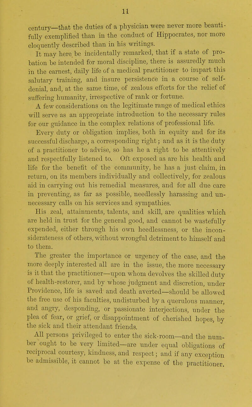 century—that the duties of a physician were never more beauti- fully exemplified than in the conduct of Hippocrates, nor more eloquently described than in his writings. It may here, be incidentally remarked, that if a state of pro- bation be intended for moral discipline, there is assuredly much in the earnest, daily life of a medical practitioner to impart this salutary training, and insure persistence in a course of self- denial, and, at the same time, of zealous efforts for the relief of suffering humanity, irrespective of rank or fortune. A few considerations on the legitimate range of medical ethics will serve as an appropriate introduction to the necessary rules for our guidance in the complex relations of professional life. Every duty or obligation implies, both in equity and for its successful discharge, a corresponding right; and as it is the duty of a practitioner to advise, so has he a right to be attentively and respectfully listened to. Oft exposed as are his health and life for the benefit of the community, he has a just claim, in return, on its members individually and collectively, for zealous aid in carrying out his remedial measures, and for all due care in preventing, as far as possible, needlessly harassing and un- necessary calls on his services and sympathies. His zeal, attainments, talents, and skill, are qualities which are beld in trust for the general good, and cannot be wastefully expended, either through his own heedlessness, or the in con- siderateness of others, without wrongful detriment to himself and to them. The greater the importance or urgency of the case, and the more deeply interested all are in the issue, the more necessary is it that the practitioner—upon whom devolves the skilled duty of health-restorer, and by whose judgment and discretion, under Providence, life is saved and death averted—should be allowed the free use of his faculties, undisturbed by a querulous manner^ and angry, desponding, or passionate interjections, under the plea of fear, or grief, or disappointment of cherished hopes, by the sick and their attendant friends. All persons privileged to enter the sick-room—and the num- ber ought to be very limited—are under equal obligations of reciprocal courtesy, kindness, and respect; and if any exception be admissible, it cannot be at the expense of the practitioner.