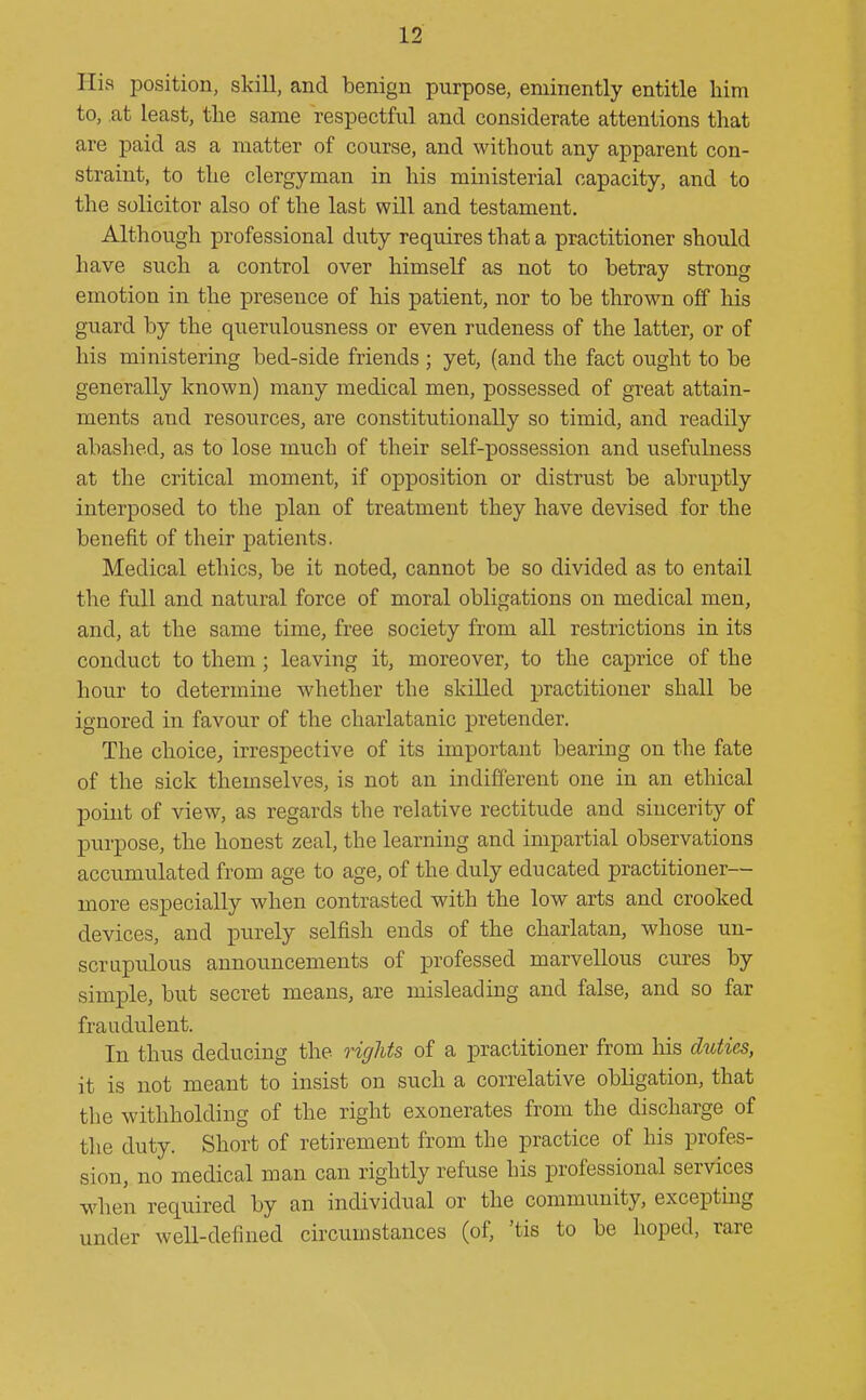 His position, skill, and benign purpose, eminently entitle liim to, at least, the same respectful and considerate attentions that are paid as a matter of course, and without any apparent con- straint, to the clergyman in his ministerial capacity, and to the solicitor also of the last will and testament. Although professional duty requires that a practitioner should have such a control over himself as not to betray strong emotion in the presence of his patient, nor to be thrown off his guard by the querulousness or even rudeness of the latter, or of his ministering bed-side friends ; yet, (and the fact ought to be generally known) many medical men, possessed of great attain- ments and resources, are constitutionally so timid, and readily abashed, as to lose much of their self-possession and usefulness at the critical moment, if opposition or distrust be abruptly interposed to the plan of treatment they have devised for the benefit of their patients. Medical ethics, be it noted, cannot be so divided as to entail the full and natural force of moral obligations on medical men, and, at the same time, free society from all restrictions in its conduct to them ; leaving it, moreover, to the caprice of the hour to determine whether the skilled practitioner shall be ignored in favour of the charlatanic pretender. The choice^ irrespective of its important bearing on the fate of the sick themselves, is not an indifferent one in an ethical point of view, as regards the relative rectitude and sincerity of purpose, the honest zeal, the learning and impartial observations accumulated from age to age, of the duly educated practitioner— more especially when contrasted with the low arts and crooked devices, and purely selfish ends of the charlatan, whose un- scrupulous announcements of professed marvellous cures by simple, but secret means, are misleading and false, and so far fraudulent. In thus deducing the rights of a practitioner from his duties, it is not meant to insist on such a correlative obligation, that the withholding of the right exonerates from the discharge of the duty. Short of retirement from the practice of his profes- sion, no medical man can rightly refuse his professional services when required by an individual or the community, excepting under well-defined circumstances (of, 'tis to be hoped, rare