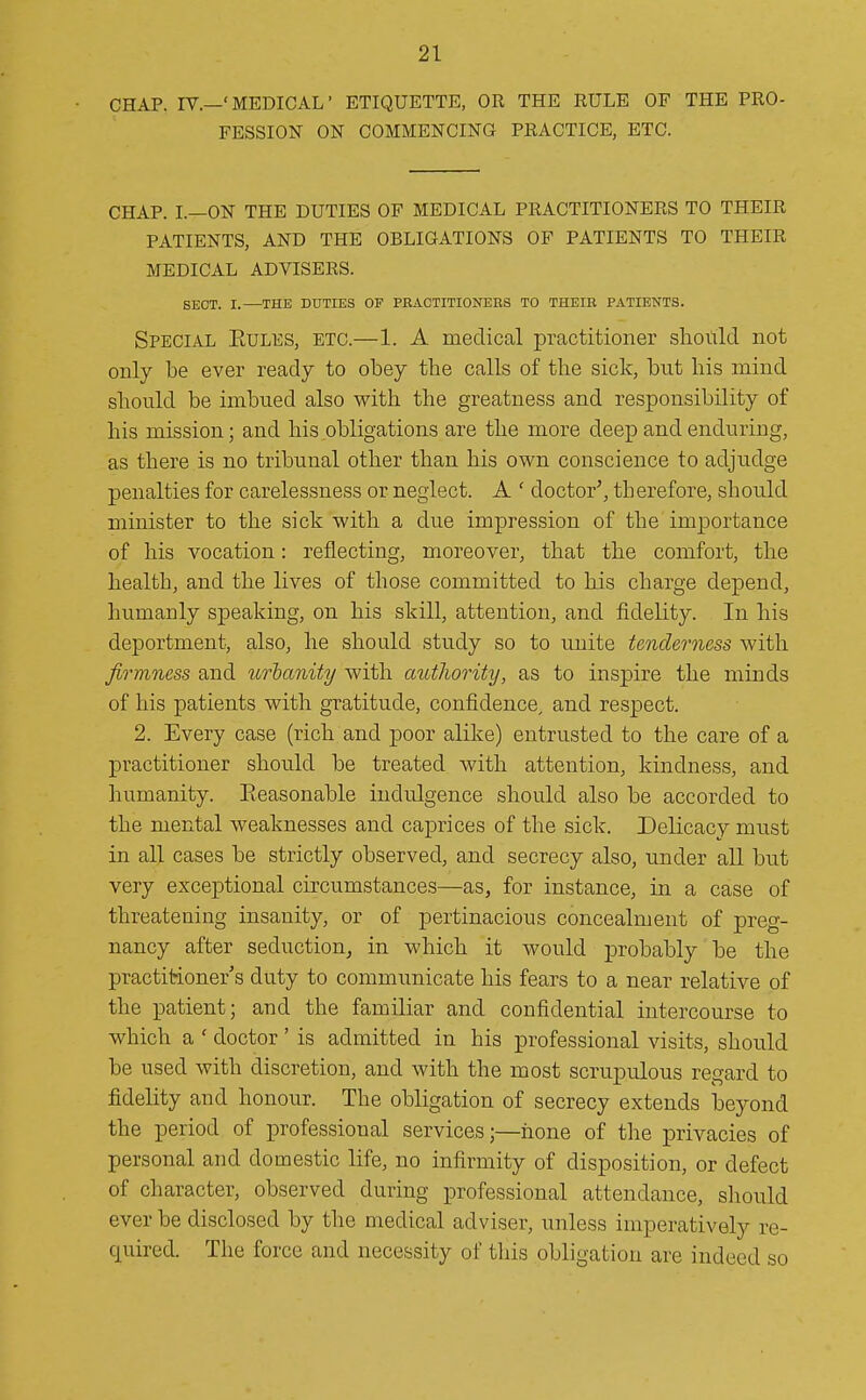 CHAP. IV.—'MEDICAL' ETIQUETTE, OR THE RULE OF THE PRO- FESSION ON COMMENCING PRACTICE, ETC. CHAP. L—ON THE DUTIES OF MEDICAL PRACTITIONERS TO THEIR PATIENTS, AND THE OBLIGATIONS OF PATIENTS TO THEIR MEDICAL ADVISERS. SECT. I.—THE DUTIES OF PRACTITIONERS TO THEIR PATIENTS. Special Eules, etc.—1. A medical practitioner should not only be ever ready to obey the calls of the sick, but his mind should be imbued also with the greatness and responsibility of his mission; and his obligations are the more deep and enduring, as there is no tribunal other than his own conscience to adjudge penalties for carelessness or neglect. A ' doctor', therefore, should minister to the sick with a due impression of the importance of his vocation: reflecting, moreover, that the comfort, the health, and the lives of those committed to his charge depend, humanly speaking, on his skill, attention, and fidelity. In his deportment, also, he should study so to unite tenderness with firmness and urbanity with authority, as to inspire the minds of his patients with gratitude, confidence^ and respect. 2. Every case (rich and poor alike) entrusted to the care of a practitioner should be treated with attention, kindness, and humanity. Eeasonable indulgence should also be accorded to the mental weaknesses and caprices of the sick. Delicacy must in all cases be strictly observed, and secrecy also, under all but very exceptional circumstances—as, for instance, in a case of threatening insanity, or of pertinacious concealment of preg- nancy after seduction, in which it would probably be the practitioner s duty to communicate his fears to a near relative of the patient; and the familiar and confidential intercourse to which a ' doctor ' is admitted in his professional visits, should be used with discretion, and with the most scrupulous regard to fidelity and honour. The obligation of secrecy extends beyond the period of professional services;—hone of the privacies of personal and domestic life, no infirmity of disposition, or defect of character, observed during professional attendance, sliould ever be disclosed by the medical adviser, unless imperatively re- quired. The force and necessity of this obligation are indeed so