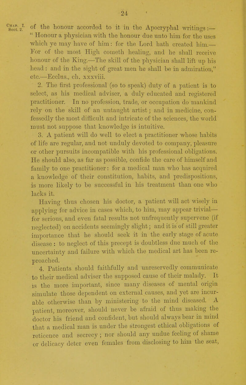 of the honour accorded to it iu the Apocryphal writings:—  Honour a physician with the honour due unto him for the uses which ye may have of him: for the Lord hath created him.— !For of the most High cometh healing, and he shall receive lionour of the King.—The skill of the physician shall lift up his head : and in the sight of great men he shall be in admiration, etc.—Ecclus., ch. xxxviii. 2. The first professional (so to speak) duty of a patient is to select, as his medical adviser, a duly educated and registered practitioner. In no profession, trade, or occupation do mankind rely on the skill of an untaught artist; and in medicine, con- fessedly the most difficult and intricate of the sciences, the world must not suppose that knowledge is intuitive. 3. A patient will do well to elect a practitioner whose habits of life are regular, and not unduly devoted to company, pleasure or other pursuits incompatible with his professional obligations. He sliould also, as far as possible, confide the care of himself and family to one practitioner: for a medical man who has acqiiired a knowledge of their constitution, habits, and predispositions, is more likely to be successful in his treatment than one who lacks it. Having thus chosen his doctor, a patient will act wisely in applying for advice in cases which, to him, may appear trivial— for serious, and even fatal results not unfrequently supervene (if neglected) on accidents seemingly slight; and it is' of still greater importance that he should seek it in the early stage of acute disease : to neglect of this precept is doubtless due much of the uncertainty and failure with which the medical art has been re- proached. 4. Patients should faithfully and unreservedly communicate to their medical adviser the supposed cause of their malady. It IS the more important, since many diseases of mental simulate those dependent on external causes, and yet are incur- able otherwise than by ministering to the mind diseased. A patient, moreover, should never be afraid of thus making the doctor his friend and confident, but should always bear in mind that a medical man is under the strongest ethical obligations of reticence and secrecy ; nor should any undue feeling of shame or delicacy deter even females from disclosing to him the seat.