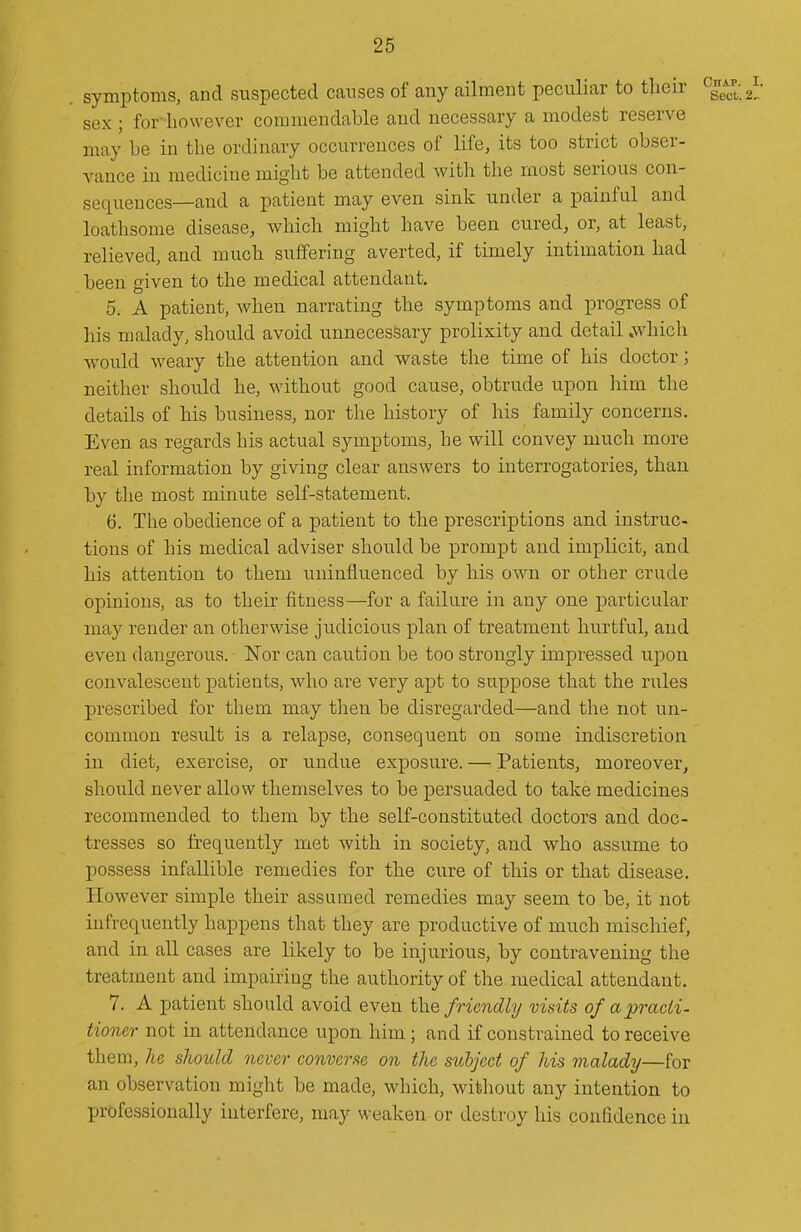 . symptoms, and suspected causes of any ailment peculiar to tlieir sex ; for however commendable and necessary a modest reserve may be in the ordinary occurrences of life, its too strict obser- vance in medicine might be attended with the most serious con- sequences—and a patient may even sink under a painful and loathsome disease, which might have been cured, or, at least, relieved, and much suffering averted, if timely intimation had been given to the medical attendant, 5. A patient, when narrating the symptoms and progress of his malady, should avoid unnecessary prolixity and detail .which Avould weary the attention and waste the time of his doctor; neither should he, M'ithout good cause, obtrude upon iiim the details of his business, nor the history of his family concerns. Even as regards his actual symptoms, he will convey much more real information by giving clear answers to interrogatories, than by tlie most minute self-statement. 6. The obedience of a patient to the prescriptions and instruc- tions of his medical adviser should be prompt and implicit, and his attention to them uninfluenced by his own or other crude opinions, as to their fitness—for a failure in any one particular may render an otherwise judicious plan of treatment hurtful, and even dangerous. Nor can caution be too strongly impressed upon, convalescent patients, who are very apt to suppose that the rules prescribed for them may then be disregarded—and the not un- common result is a relapse, consequent on some indiscretion in diet, exercise, or undue exposure. — Patients, moreover^ should never allow themselves to be persuaded to take medicines recommended to them by the self-constitated doctors and doc- tresses so frequently met with in society, and who assume to possess infallible remedies for the cure of this or that disease. However simple their assumed remedies may seem to be, it not infrequently happens that they are productive of much mischief, and in all cases are likely to be injurious, by contravening the treatment and impairing the authority of the medical attendant. 7. A patient should avoid even the friendly visits of apracii- tioner not in attendance upon him; and if constrained to receive them, he should never converse on the subject of his malady—for an observation might be made, which, without any intention to professionally interfere, may weaken or destroy his confidence in