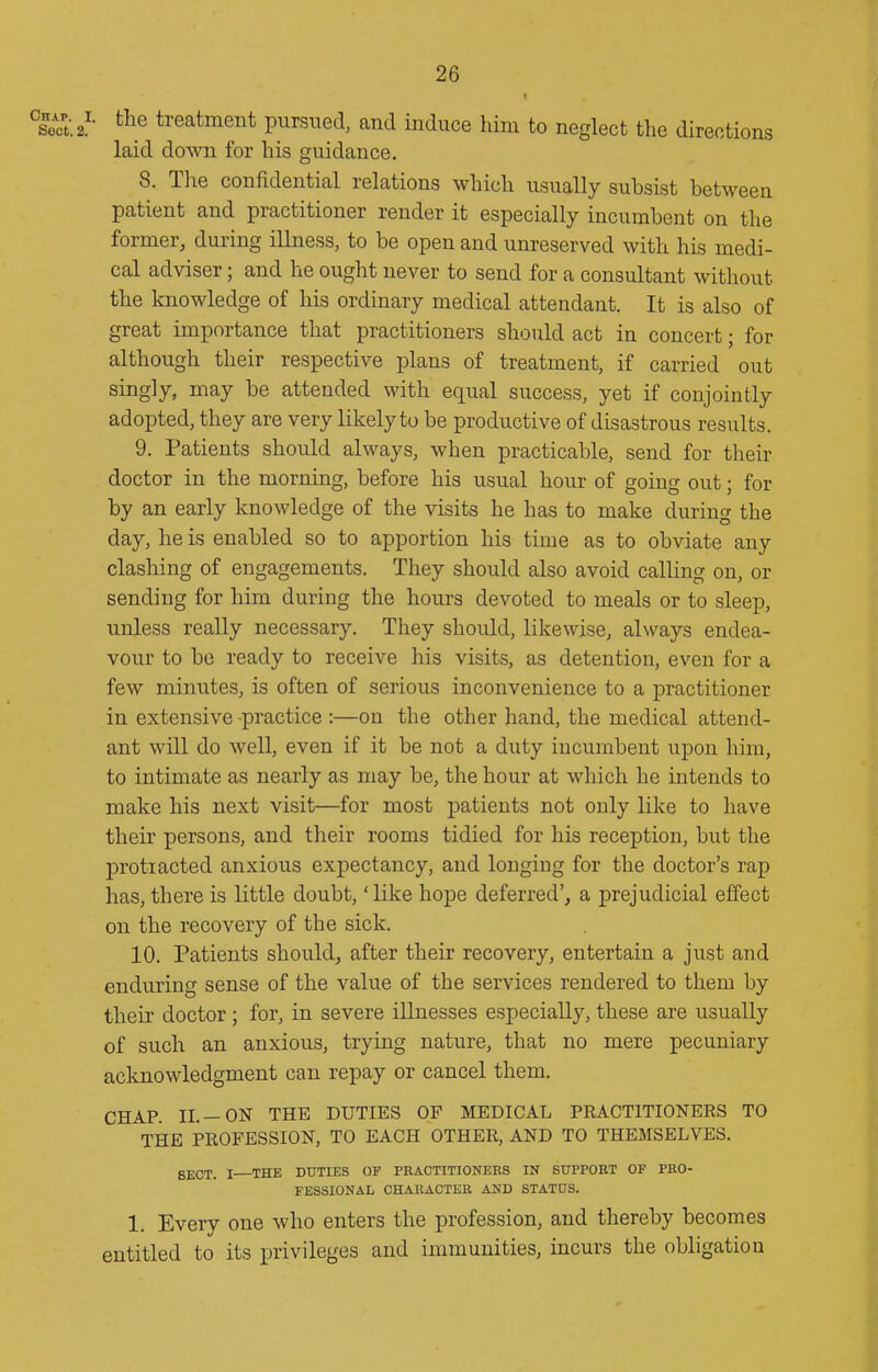 sa.2'- ^^^.e treatment pursued, and induce him to neglect the directions laid down for his guidance. 8. The confidential relations which usually subsist between patient and practitioner render it especially incumbent on the former, during illness, to be open and unreserved with his medi- cal adviser; and he ought never to send for a consultant without the knowledge of his ordinary medical attendant. It is also of great importance that practitioners should act in concert; for although their respective plans of treatment, if carried out singly, may be attended with equal success, yet if conjointly adopted, they are very likely to be productive of disastrous results. 9. Patients should always, when practicable, send for their doctor in the morning, before his usual hour of going out; for by an early knowledge of the visits he has to make during the day, he is enabled so to apportion his time as to obviate any clashing of engagements. They should also avoid calling on, or sending for him during the hours devoted to meals or to sleep, unless really necessary. They should, likewise, always endea- vour to be ready to receive his visits, as detention, even for a few minutes, is often of serious inconvenience to a practitioner in extensive -practice :—on the other hand, the medical attend- ant will do well, even if it be not a duty incumbent upon him, to intimate as nearly as may be, the hour at which he intends to make his next visit—for most patients not only like to have their persons, and their rooms tidied for his reception, but the protracted anxious expectancy, and longing for the doctor's rap has, there is little doubt, 'like hope deferred', a prejudicial effect on the recovery of the sick. 10. Patients should, after their recovery, entertain a just and enduring sense of the value of the services rendered to them by their doctor; for, in severe illnesses especially, these are usually of such an anxious, trying nature, that no mere pecuniary acknowledgment can repay or cancel them. CHAP. II.—ON THE DUTIES OF MEDICAL PRACTITIONERS TO THE PROFESSION, TO EACH OTHER, AND TO THEMSELVES. gECT. I THE DUTIES OF PRACTITIONERS IN SUPPORT OF PRO- FESSIONAL CHAKACTER AND STATUS. 1. Every one who enters the profession, and thereby becomes entitled to its privileges and immunities, incurs the obligation