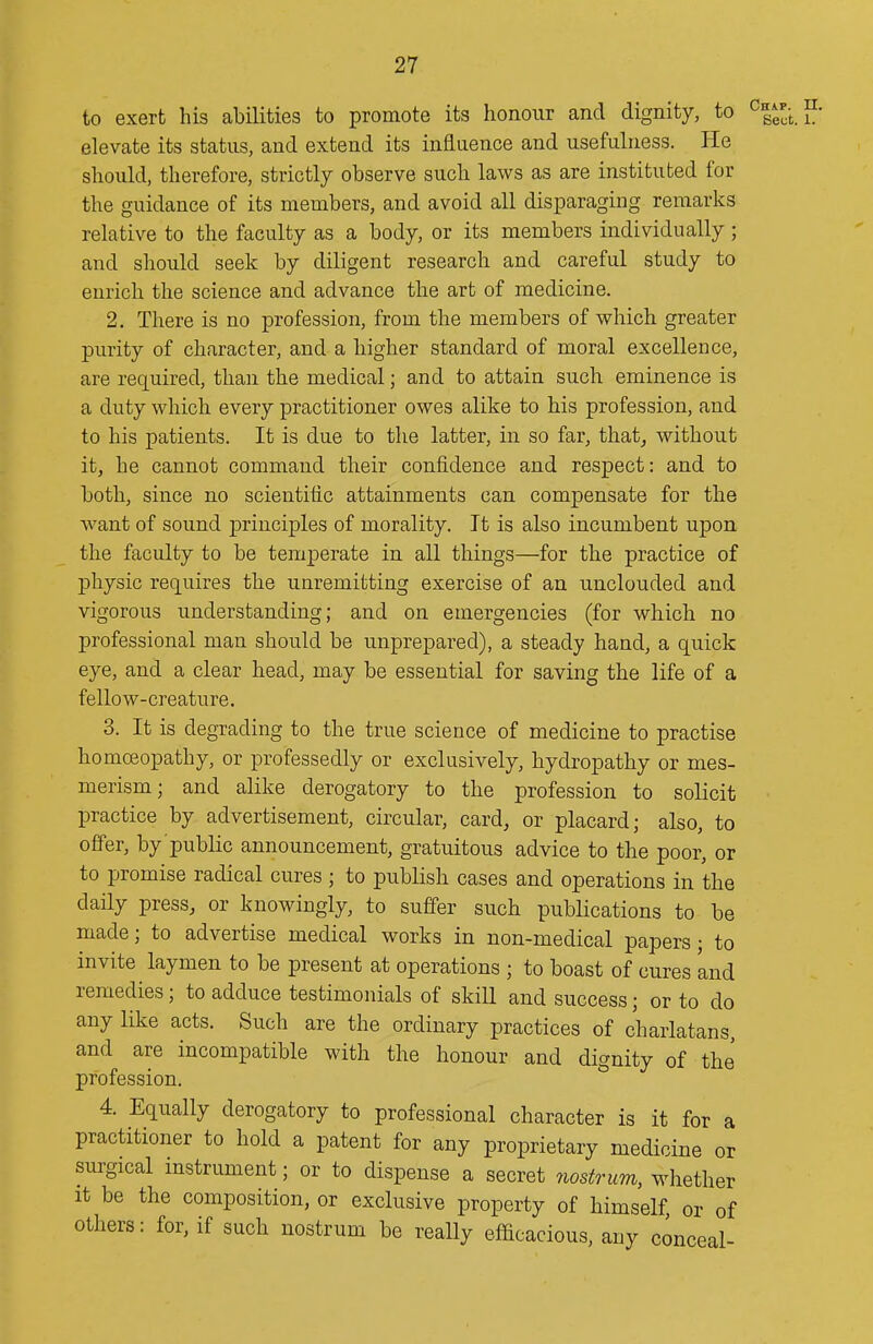 to exert his abilities to promote its honour and dignity, to elevate its status, and extend its influence and usefulness. He should, therefore, strictly observe such laws as are instituted for the guidance of its members, and avoid all disparaging remarks relative to the faculty as a body, or its members individually; and should seek by diligent research and careful study to enrich the science and advance the art of medicine. 2. There is no profession, from the members of which greater purity of character, and a higher standard of moral excellence, are required, than the medical; and to attain such eminence is a duty which every practitioner owes alike to his profession, and to his patients. It is due to the latter, in so far, that^ without it, he cannot command their confidence and respect: and to both, since no scientific attainments can compensate for the want of sound principles of morality. It is also incumbent upon the faculty to be temperate in all things—for the practice of physic requires the unremitting exercise of an unclouded and vigorous understanding; and on emergencies (for which no professional man should be unprepared), a steady hand, a quick eye, and a clear head, may be essential for saving the life of a fellow-creature. 3. It is degrading to the true science of medicine to practise homoeopathy, or professedly or exclusively, hydropathy or mes- merism; and alike derogatory to the profession to solicit practice by advertisement, circular, card, or placard; also, to offer, by public announcement, gratuitous advice to the poor, or to promise radical cures ; to publish cases and operations in the daily press, or knowingly, to suffer such publications to be made; to advertise medical works in non-medical papers • to invite laymen to be present at operations ; to boast of cures and remedies; to adduce testimonials of skill and success; or to do any like acts. Such are the ordinary practices of charlatans, and are incompatible with the honour and dignity of the profession. 4. Equally derogatory to professional character is it for a practitioner to hold a patent for any proprietary medicine or surgical instrument; or to dispense a secret nostrum, whether It be the composition, or exclusive property of himself or of others: for, if such nostrum be really efficacious, any conceal-