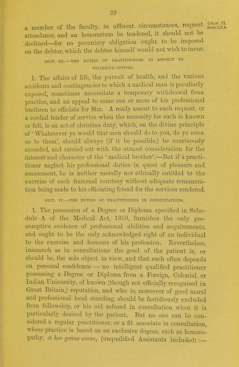 a member of the faculty, in affluent circumstances, request ^^J;^^^^ attendance, and an honorarium be tendered, it should^ not be  declined—for no pecuniary obligation ought to be imposed on the debtor, which the debtee himself would not wish to incur. SECT. III. —THE DUTIES OF PUACTITIONERS IN RESPECT TO VICAEIOUS OFFICES. 1. The affairs of life, the pursuit of health, and the various accidents and contingencies to which a medical man is peculiarly exposed, sometimes necessitate a temporary withdrawal from practice, and an appeal to some one or more of his professional brethren to officiate for him. A ready assent to such request, or a cordial tender of service when the necessity for such is known or felt, is an act of christian duty, which, on the divine principle of' Whatsoever ye would that men should do to you, do ye even so to them', should always (if it be possible,) be courteously accorded, and carried out with the utmost consideration for the interest and character of the ' medical brother'.'—But if a practi- tioner neglect his xDrofessional duties in quest of pleasure and amusement, he is neither morally nor ethically entitled to the exercise of such fraternal courtesy without adequate remunera- tion being made to his officiating friend for the services rendered. SECT. IV.—THE DUTIES OF PEAOTITIONERS IN CONSULTATIONS. 1. The possession of a Degree or Diploma specified in Sche- dule A of the Medical Act, 1858, furnishes the only pre- sumptive evidence of professional abilities and acquirements, and ought to be the only acknowledged right of an individual to the exercise and honours of his profession. Nevertheless, inasmuch as in consultations the good of the patient is, or should be, the sole object in view, and that such often depends on personal confidence — no intelligent qualified practitioner possessing a Degree or Diploma from a Foreign, Colonial, or Indian University, of known (though not oflacia;lly recognised in Great Britain,) reputation, and who is, moreover of good moral and professional local standing, should be fastidiously excluded from fellowship, or his aid refused in consultation when it is particularly desired by the patient. But no one can be con- sidered a regular practitioner, or a fit associate in consultation, whose practice is based on an exclusive dogma, such as homoeo- pathy, et hoc gemts omne, (unqualified Assistants included):—