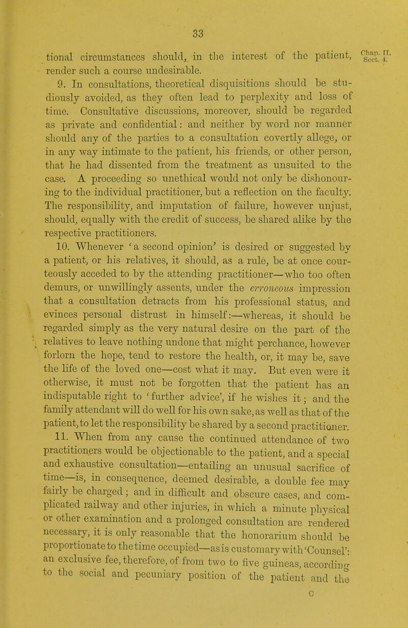 tional circumstances should, in tlie interest of the patient, ^q^^^]^- render such a course undesirable. 9. In consultations, tlieoretical disquisitions should be stu- diously avoided, as they often lead to perplexity and loss of time. Consultative discussions, moreover, should be regarded as private and confidential: and neither by word nor manner should any of tlie parties to a consultation covertly allege, or in any way intimate to the patient, his friends, or other person, that he had dissented from the treatment as unsuited to the case, A proceeding so unethical would not only be dishonour- ing to the individual practitioner, but a reflection on the faculty. The responsibility, and imputation of failure, however unjust, should, equally with the credit of success, be shared alilce by the respective practitioners. 10. Whenever ' a second opinion' is desired or suggested by a patient, or his relatives, it should, as a rule, be at once cour- teously acceded to by the attending practitioner—who too often demurs, or unwillingly assents, under the erroneous impression that a consultation detracts from his professional status, and evinces personal distrust in himself:—whereas, it should be regarded simply as the very natural desire on the part of the relatives to leave nothing undone that might perchance, however forlorn the hope, tend to restore the health, or, it may be, save the life of the loved one—cost what it may. But even were it otherwise, it must not be forgotten that the patient has an indisputable right to ' further advice', if he wishes it; and the family attendant will do well for his own sake, as well as that of the patient, to let the responsibility be shared by a second practitioner. 11. When from any cause the continued attendance of two practitioners would be objectionable to the patient, and a special and exhaustive consultation—entailing an unusual sacrifice of time—is, in consequence, deemed desirable, a double fee may faMy be charged; and in difficult and obscure cases, and com- pHcated railway and other injuries, in which a minute physical or other examination and a prolonged consultation are rendered necessary, it is only reasonable that the honorarium should be proportionate to thetime occupied—as is customary with'Counsel'- an exclusive fee, therefore, of from two to five guineas, according to the social and pecuniary position of the patient and the c