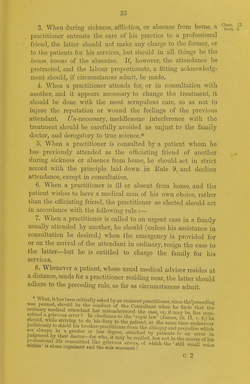 3. When during sickness, affliction, or absence from home, a ^^^Ji. n. practitioner entrusts the care of his practice to a professional friend, the latter should not make any charge to the former, or to the patients for his services, but should in all things be the locum tcnens of the absentee. If, however, the attendance be protracted, and the labour proportionate, a fitting acknowledg- ment should, if circumstances admit, be made. 4. When a practitioner attends for, or in consultation with another, and it appears necessary to change the treatment, it should be done with the most scrupulous care, so as not to injure the reputation or wound the feelings of the previous attendant. t/?i-necessary, meddlesome interference with the treatment should be carefully avoided as unjust to the family doctor, and derogatory to true science.* 5. When a practitioner is consulted by a patient whom he has previously attended as the officiating friend of another during sickness or absence from home, he should act in strict accord with the principle laid down in Eule 9, and decline attendance, except in consultation. 6. When a practitioner is ill or absent from home, and the patient wishes to have a medical man of his own choice, rather than the officiating friend, the practitioner so elected should act in accordance with the following rule :— 7. When a practitioner is called to an urgent case in a family usually attended by another, he should (unless his assistance in consultation be desired,) when the emergency is provided for or on the arrival of the attendant in ordinary, resign the case to the latter—but he is entitled to charge the family for his services. 8. Whenever a patient, whose usual medical adviser resides at a distance, sends for a practitioner residing near, the latter should adhere to the preceding rule, as far as circumstances admit. wn*, ^fi? ^f.'^^ritically asked by an eminent practitioner, since the'preceding was penned, should be the conduct of the Consultant when he finds that thi ordinary medical attendant has misunderstood the case, or, it marbe hTcom- mitted a grievous error ? In obedience to the ' royal law' (Jimes, ch. II v 8 ) he should, while stnying to do his duty to the patient, at the same time endeavo r udiciouslytoshield his brother-practitioner from the obloquy and p^jidkewS Z^ji Tl ^ greater or less degree, attached by patients to an errm in pSsSa^^li^?''tn'?^; '■'^^ '•eplied.'^iis not in the couSe of h witMn ';« ! ommittcd like grievous errors, of which the 'stiU small voice withm IS alone cognizant and the sole accusant! C 2