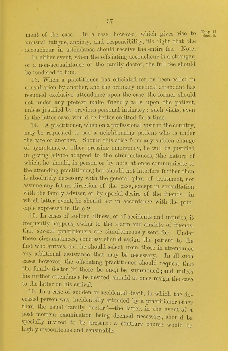 ment of the case. In a case, however, which gives rise to unusual fatigue, anxiety, and responsibility, 'tis right that the • accoucheur in attendance should receive the entire fee. Note. —In either event, when the officiating accoucheur is a stranger, or a non-acquaintance of the family doctor, the full fee should be tendered to him. 13. When a practitioner has officiated for, or been called in consultation by another, and the ordinary medical attendant has resumed exclusive attendance upon the case, the former should not, under any j)retext, make friendly calls upon the patient, unless justified by previous personal intimacy: such visits, even in the latter case, would be better omitted for a time. 14. A practitioner, when on a professional visit in the country, may be requested to see a neighbouring patient who is under the care of another. Should this arise from any sudden change of symptoms, or other pressing emergency, he will be justified in giving jadvice adapted to the circumstances, (the nature of which, he should, in person or by note, at once communicate to the attending practitioner,) but should not interfere further than is absolutely necessary with the general plan of treatment, nor assume any future direction of the case^ except in consultation with the family adviser, or by special desire of the friends—in which latter event, lie should act in accordance with the prin- cijDle expressed in Eule 9. 15. In cases of sudden illness, or of accidents and injuries, it frequently happens, owing to the alarm and anxiety of friends, that several practitioners are simultaneously sent for. Under these circumstances, courtesy should assign the patient to the first who arrives, and he should select from those in attendance any additional assistance that may be necessary. In all such cases, however, the officiating practitioner should request that the family doctor (if there be one,) be summoned; and, unless his further attendance be desired, should at once resign the case to the latter on his arrival. 16. In a case of sudden or accidental death, in which the de- ceased person was incidentally attended by a practitioner other than the usual 'family doctor^—the latter, in the event of a post mortem examination being deemed necessary, should be speciaUy invited to be present: a contrary course would be highly discourteous and censurable.