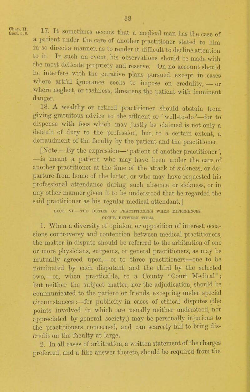 secLfMi. 17.^ It sometimes occurs that a medical man has the case of a patient under the care of another practitioner stated to him in so direct a manner, as to render it difficult to decline attention to it. In such an event, his observations should be made with the most delicate propriety and reserve. On no account should he interfere with the curative plans pursued, except in cases where artful ignorance seeks to impose on credulity, — or .where neglect, or rashness, threatens the patient with imminent danger. 18. A wealthy or retired practitioner should abstain from giving gratuitous advice to the affluent or ' well-to-do '—for to dispense with fees which may justly be claimed is not only a default of duty to the profession, but, to a certain extent, a defraudment of the faculty by the patient and the practitioner. [Note.—By the expression—' patient of another practitioner', —is meant a patient who may have been under the care of another practitioner at the time of the attack of sickness, or de- parture from home of the latter, or who may have requested his professional attendance during such absence or sickness, or in any other manner given it to be understood that he regarded the said practitioner as his regular medical attendant.] SECT. \1.—THE DUTIES OF PRACTITIONERS WHEN DIFFERENCES OCCUR BETWEEN THEM. 1. When a diversity of opinion, or opposition of interest, occa- sions controversy and contention between medical practitioners, the matter in dispute should be referred to the arbitration of one or more physicians, surgeons, or general practitioners, as may be mutually agreed upon,—or to three practitioners—one to be nominated by each disputant, and the thii'd by the selected two,—or, when practicable, to a County ' Court Medical'; but neither the subject matter, nor the adjudication, should be communicated to the j)atient or friends, excepting under special circumstances :—for publicity in cases of ethical disputes (the points involved in which are usually neither understood, nor appreciated by general society,) may be personally injurious to the practitioners concerned, and can scarcely fail to bring dis- credit on the faculty at large. 2. In an cases of arbitration, a written statement of the charges preferred, and a like answer thereto, should be required froui the